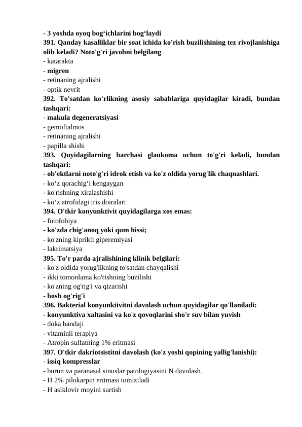 - 3 yoshda oyoq bog‘ichlarini bog‘laydi 
391. Qanday kasalliklar bir soat ichida ko'rish buzilishining tez rivojlanishiga
olib keladi? Noto'g'ri javobni belgilang 
- katarakta 
- migren 
- retinaning ajralishi 
- optik nevrit 
392.  To'satdan  ko'rlikning  asosiy  sabablariga  quyidagilar  kiradi,  bundan
tashqari: 
- makula degeneratsiyasi 
- gemoftalmos 
- retinaning ajralishi 
- papilla shishi 
393.  Quyidagilarning  barchasi  glaukoma  uchun  to'g'ri  keladi,  bundan
tashqari: 
- ob'ektlarni noto'g'ri idrok etish va ko'z oldida yorug'lik chaqnashlari. 
- ko‘z qorachig‘i kengaygan 
- ko'rishning xiralashishi 
- ko‘z atrofidagi iris doiralari 
394. O'tkir konyunktivit quyidagilarga xos emas: 
- fotofobiya 
- ko'zda chig'anoq yoki qum hissi; 
- ko'zning kiprikli giperemiyasi 
- lakrimatsiya 
395. To'r parda ajralishining klinik belgilari: 
- ko'z oldida yorug'likning to'satdan chayqalishi 
- ikki tomonlama ko'rishning buzilishi 
- ko'zning og'rig'i va qizarishi 
- bosh og'rig'i 
396. Bakterial konyunktivitni davolash uchun quyidagilar qo'llaniladi: 
- konyunktiva xaltasini va ko'z qovoqlarini sho'r suv bilan yuvish 
- doka bandaji 
- vitaminli terapiya 
- Atropin sulfatning 1% eritmasi 
397. O'tkir dakriotsistitni davolash (ko'z yoshi qopining yallig'lanishi): 
- issiq kompresslar 
- burun va paranasal sinuslar patologiyasini N davolash. 
- H 2% pilokarpin eritmasi tomiziladi 
- H asiklovir moyini surtish 
