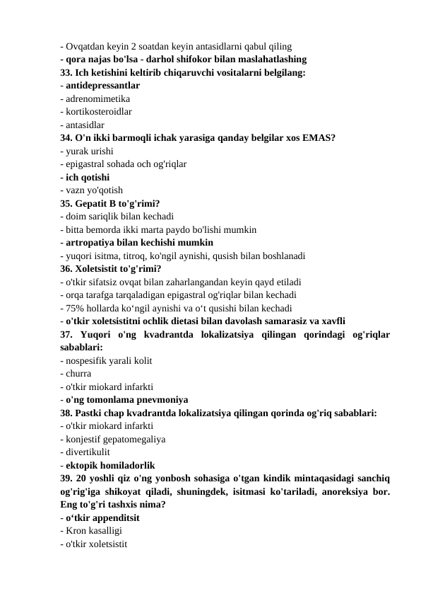 - Ovqatdan keyin 2 soatdan keyin antasidlarni qabul qiling 
- qora najas bo'lsa - darhol shifokor bilan maslahatlashing 
33. Ich ketishini keltirib chiqaruvchi vositalarni belgilang: 
- antidepressantlar 
- adrenomimetika 
- kortikosteroidlar 
- antasidlar 
34. O'n ikki barmoqli ichak yarasiga qanday belgilar xos EMAS? 
- yurak urishi 
- epigastral sohada och og'riqlar 
- ich qotishi 
- vazn yo'qotish 
35. Gepatit B to'g'rimi? 
- doim sariqlik bilan kechadi 
- bitta bemorda ikki marta paydo bo'lishi mumkin 
- artropatiya bilan kechishi mumkin 
- yuqori isitma, titroq, ko'ngil aynishi, qusish bilan boshlanadi 
36. Xoletsistit to'g'rimi? 
- o'tkir sifatsiz ovqat bilan zaharlangandan keyin qayd etiladi 
- orqa tarafga tarqaladigan epigastral og'riqlar bilan kechadi 
- 75% hollarda koʻngil aynishi va oʻt qusishi bilan kechadi 
- o'tkir xoletsistitni ochlik dietasi bilan davolash samarasiz va xavfli 
37.  Yuqori  o'ng  kvadrantda  lokalizatsiya  qilingan  qorindagi  og'riqlar
sabablari: 
- nospesifik yarali kolit 
- churra 
- o'tkir miokard infarkti 
- o'ng tomonlama pnevmoniya 
38. Pastki chap kvadrantda lokalizatsiya qilingan qorinda og'riq sabablari: 
- o'tkir miokard infarkti 
- konjestif gepatomegaliya 
- divertikulit 
- ektopik homiladorlik 
39. 20 yoshli qiz o'ng yonbosh sohasiga o'tgan kindik mintaqasidagi sanchiq
og'rig'iga shikoyat qiladi, shuningdek, isitmasi ko'tariladi, anoreksiya bor.
Eng to'g'ri tashxis nima? 
- o‘tkir appenditsit 
- Kron kasalligi 
- o'tkir xoletsistit 
