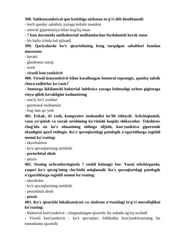 398. Subkonyunktival qon ketishiga nisbatan to'g'ri deb hisoblanadi: 
- hech qanday sababsiz yuzaga kelishi mumkin 
- arterial gipertenziya bilan bog'liq emas 
- 7 kun davomida antibakterial malhamlardan foydalanish kerak emas 
- bir hafta ichida hal qilinadi 
399.  Qariyalarda  ko‘z  qizarishining  keng  tarqalgan  sabablari  bundan
mustasno: 
- keratit 
- glaukoma xuruji 
- uveit 
- virusli kon'yunktivit 
400. Virusli konyunktivit bilan kasallangan bemorni topsangiz, qanday taktik
chora-tadbirlar ko'rasiz? 
- bemorga ikkilamchi bakterial infeksiya yuzaga kelmasligi uchun gigienaga
rioya qilish kerakligini tushuntiring 
- sun'iy ko'z yoshlar 
- gormonal malhamlar 
- bog`lam qo`yish 
401. Erkak, 42 yosh, kompyuter muhandisi bo'lib ishlaydi. Achchiqlanish,
vazn yo'qotish va yurak urishining ko'rinishi haqida shikoyatlar. Tekshiruv
chog'ida  siz  ko'z  olmasining  oldinga  siljishi,  kon'yunktiva  giperemik
ekanligini qayd etdingiz. Ko'z qovoqlaridagi patologik o'zgarishlarga tegishli
nomni ko'rsating: 
- ekzoftalmos 
- ko'z qovoqlarining tortilishi 
- periorbital shish 
- ptozis 
402. Sizning uchrashuvingizda 7 yoshli bolangiz bor. Yuzni tekshirganda,
yuqori ko'z qovog'ining cho'kishi aniqlanadi. Ko'z qovoqlaridagi patologik
o'zgarishlarga tegishli nomni ko'rsating: 
- ekzoftalm 
- ko'z qovoqlarining tortilishi 
- periorbital shish 
- ptozis 
403. Ko'z qizarishi lokalizatsiyasi va sindrom o'rtasidagi to'g'ri muvofiqlikni
ko'rsating: 
- Bakterial kon'yunktivit - chegaralangan qizarish, bu sohada og'riq seziladi 
-  Virusli  kon'yunktivit  -  ko'z  qovoqlari,  follikullar  kon'yunktivasining  bir
tomonlama qizarishi 

