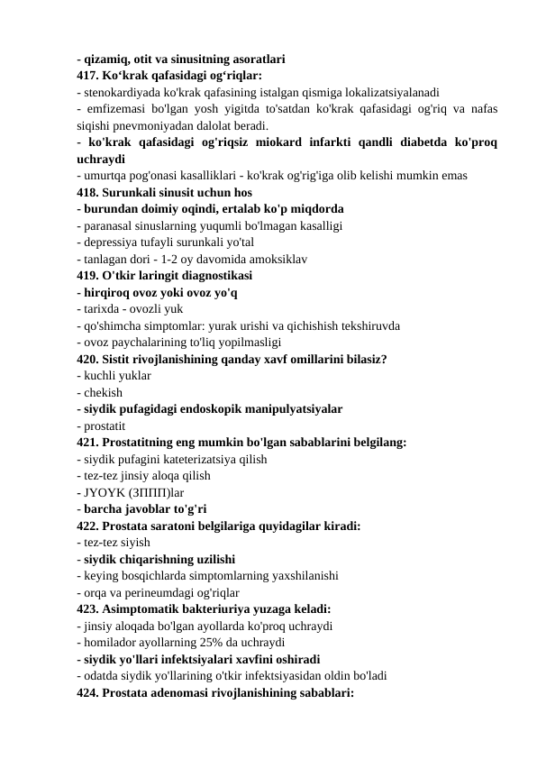 - qizamiq, otit va sinusitning asoratlari 
417. Ko‘krak qafasidagi og‘riqlar: 
- stenokardiyada ko'krak qafasining istalgan qismiga lokalizatsiyalanadi 
- emfizemasi bo'lgan yosh yigitda to'satdan ko'krak qafasidagi og'riq va nafas
siqishi pnevmoniyadan dalolat beradi. 
-  ko'krak  qafasidagi  og'riqsiz  miokard  infarkti  qandli  diabetda  ko'proq
uchraydi 
- umurtqa pog'onasi kasalliklari - ko'krak og'rig'iga olib kelishi mumkin emas 
418. Surunkali sinusit uchun hos 
- burundan doimiy oqindi, ertalab ko'p miqdorda 
- paranasal sinuslarning yuqumli bo'lmagan kasalligi 
- depressiya tufayli surunkali yo'tal 
- tanlagan dori - 1-2 oy davomida amoksiklav 
419. O'tkir laringit diagnostikasi 
- hirqiroq ovoz yoki ovoz yo'q 
- tarixda - ovozli yuk 
- qo'shimcha simptomlar: yurak urishi va qichishish tekshiruvda 
- ovoz paychalarining to'liq yopilmasligi 
420. Sistit rivojlanishining qanday xavf omillarini bilasiz? 
- kuchli yuklar 
- chekish 
- siydik pufagidagi endoskopik manipulyatsiyalar 
- prostatit 
421. Prostatitning eng mumkin bo'lgan sabablarini belgilang: 
- siydik pufagini kateterizatsiya qilish 
- tez-tez jinsiy aloqa qilish 
- JYOYK (ЗППП)lar 
- barcha javoblar to'g'ri 
422. Prostata saratoni belgilariga quyidagilar kiradi: 
- tez-tez siyish 
- siydik chiqarishning uzilishi 
- keying bosqichlarda simptomlarning yaxshilanishi 
- orqa va perineumdagi og'riqlar 
423. Asimptomatik bakteriuriya yuzaga keladi: 
- jinsiy aloqada bo'lgan ayollarda ko'proq uchraydi 
- homilador ayollarning 25% da uchraydi 
- siydik yo'llari infektsiyalari xavfini oshiradi 
- odatda siydik yo'llarining o'tkir infektsiyasidan oldin bo'ladi 
424. Prostata adenomasi rivojlanishining sabablari: 
