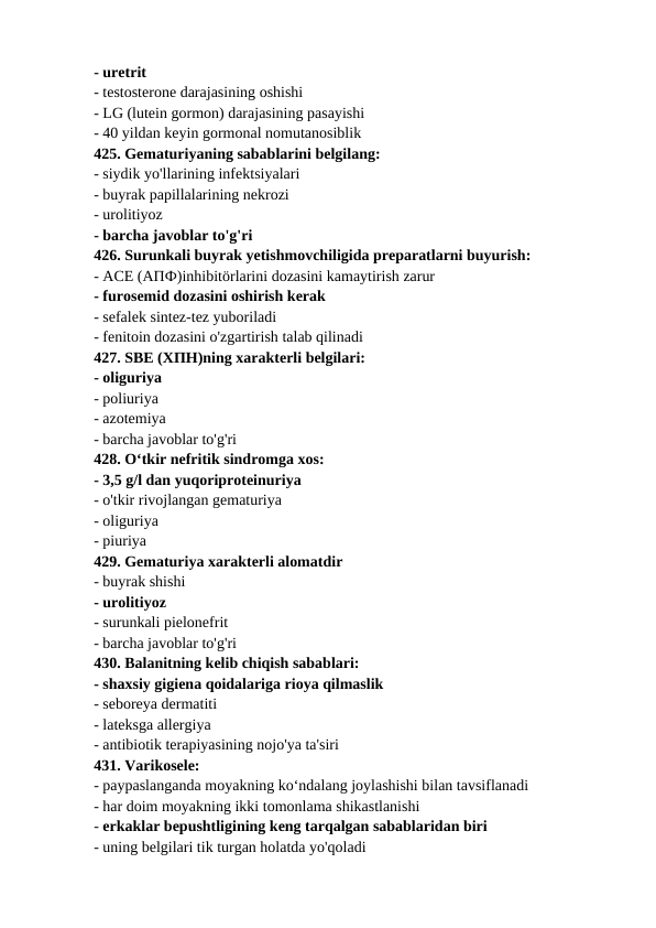 - uretrit 
- testosterone darajasining oshishi 
- LG (lutein gormon) darajasining pasayishi 
- 40 yildan keyin gormonal nomutanosiblik 
425. Gematuriyaning sabablarini belgilang: 
- siydik yo'llarining infektsiyalari 
- buyrak papillalarining nekrozi 
- urolitiyoz 
- barcha javoblar to'g'ri 
426. Surunkali buyrak yetishmovchiligida preparatlarni buyurish: 
- ACE (АПФ)inhibitörlarini dozasini kamaytirish zarur 
- furosemid dozasini oshirish kerak 
- sefalek sintez-tez yuboriladi 
- fenitoin dozasini o'zgartirish talab qilinadi 
427. SBE (ХПН)ning xarakterli belgilari: 
- oliguriya 
- poliuriya 
- azotemiya 
- barcha javoblar to'g'ri 
428. O‘tkir nefritik sindromga xos: 
- 3,5 g/l dan yuqoriproteinuriya 
- o'tkir rivojlangan gematuriya 
- oliguriya 
- piuriya 
429. Gematuriya xarakterli alomatdir 
- buyrak shishi 
- urolitiyoz 
- surunkali pielonefrit 
- barcha javoblar to'g'ri 
430. Balanitning kelib chiqish sabablari: 
- shaxsiy gigiena qoidalariga rioya qilmaslik 
- seboreya dermatiti 
- lateksga allergiya 
- antibiotik terapiyasining nojo'ya ta'siri 
431. Varikosele: 
- paypaslanganda moyakning ko‘ndalang joylashishi bilan tavsiflanadi 
- har doim moyakning ikki tomonlama shikastlanishi 
- erkaklar bepushtligining keng tarqalgan sabablaridan biri 
- uning belgilari tik turgan holatda yo'qoladi 

