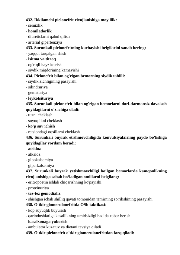 432. Ikkilamchi pielonefrit rivojlanishiga moyillik: 
- semizlik 
- homiladorlik 
- diureticlarni qabul qilish 
- arterial gipertenziya 
433. Surunkali pielonefritning kuchayishi belgilarini sanab bering: 
- yaqqol tarqalgan shish 
- isitma va titroq 
- og'riqli hayz ko'rish 
- siydik miqdorining kamayishi 
434. Pielonefrit bilan og'rigan bemorning siydik tahlili: 
- siydik zichligining pasayishi 
- silindruriya 
- gematuriya 
- leykotsituriya 
435. Surunkali pielonefrit bilan og'rigan bemorlarni dori-darmonsiz davolash
quyidagilarni o'z ichiga oladi: 
- tuzni cheklash 
- suyuqlikni cheklash 
- ko'p suv ichish 
- ratsiondagi oqsillarni cheklash 
436. Surunkali buyrak etishmovchiligida konvulsiyalarning paydo bo'lishiga
quyidagilar yordam beradi: 
- atsidoz 
- alkaloz 
- gipokalsemiya 
- giperkalsemiya 
437. Surunkali buyrak yetishmovchiligi bo’lgan bemorlarda kamqonlikning
rivojlanishiga sabab bo‘ladigan omillarni belgilang: 
- eritropoetin ishlab chiqarishning ko'payishi 
- proteinuriya 
- tez-tez gemodializ 
- shishgan ichak shilliq qavati tomonidan temirning so'rilishining pasayishi 
438. O'tkir glomerulonefritda OSh taktikasi: 
- kop suyuqlik buyurish 
- qarindoshlariga kasallikning umidsizligi haqida xabar berish 
- kasalxonaga yuborish 
- ambulator kuzatuv va dietani tavsiya qiladi 
439. O'tkir pielonefrit o'tkir glomerulonefritdan farq qiladi: 
