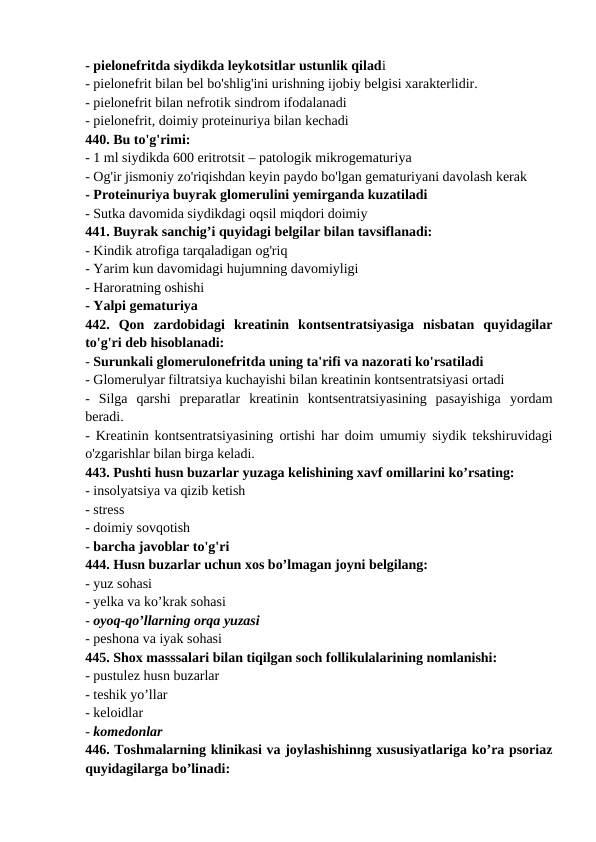 - pielonefritda siydikda leykotsitlar ustunlik qiladi 
- pielonefrit bilan bel bo'shlig'ini urishning ijobiy belgisi xarakterlidir. 
- pielonefrit bilan nefrotik sindrom ifodalanadi 
- pielonefrit, doimiy proteinuriya bilan kechadi 
440. Bu to'g'rimi: 
- 1 ml siydikda 600 eritrotsit – patologik mikrogematuriya 
- Og'ir jismoniy zo'riqishdan keyin paydo bo'lgan gematuriyani davolash kerak 
- Proteinuriya buyrak glomerulini yemirganda kuzatiladi 
- Sutka davomida siydikdagi oqsil miqdori doimiy 
441. Buyrak sanchig’i quyidagi belgilar bilan tavsiflanadi: 
- Kindik atrofiga tarqaladigan og'riq 
- Yarim kun davomidagi hujumning davomiyligi 
- Haroratning oshishi 
- Yalpi gematuriya 
442.  Qon  zardobidagi  kreatinin  kontsentratsiyasiga  nisbatan  quyidagilar
to'g'ri deb hisoblanadi: 
- Surunkali glomerulonefritda uning ta'rifi va nazorati ko'rsatiladi 
- Glomerulyar filtratsiya kuchayishi bilan kreatinin kontsentratsiyasi ortadi 
-  Silga  qarshi  preparatlar  kreatinin  kontsentratsiyasining  pasayishiga  yordam
beradi. 
- Kreatinin kontsentratsiyasining ortishi har doim umumiy siydik tekshiruvidagi
o'zgarishlar bilan birga keladi. 
443. Pushti husn buzarlar yuzaga kelishining xavf omillarini ko’rsating: 
- insolyatsiya va qizib ketish 
- stress 
- doimiy sovqotish 
- barcha javoblar to'g'ri 
444. Husn buzarlar uchun xos bo’lmagan joyni belgilang: 
- yuz sohasi 
- yelka va ko’krak sohasi 
- oyoq-qo’llarning orqa yuzasi 
- peshona va iyak sohasi 
445. Shox masssalari bilan tiqilgan soch follikulalarining nomlanishi: 
- pustulez husn buzarlar 
- teshik yo’llar 
- keloidlar 
- komedonlar 
446. Toshmalarning klinikasi va joylashishinng xususiyatlariga ko’ra psoriaz
quyidagilarga bo’linadi: 
