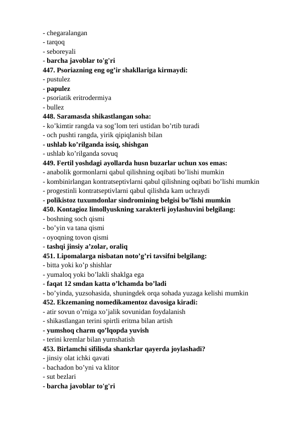 - chegaralangan 
- tarqoq 
- seboreyali 
- barcha javoblar to'g'ri 
447. Psoriazning eng og’ir shakllariga kirmaydi: 
- pustulez 
- papulez 
- psoriatik eritrodermiya 
- bullez 
448. Saramasda shikastlangan soha: 
- ko’kimtir rangda va sog’lom teri ustidan bo’rtib turadi 
- och pushti rangda, yirik qipiqlanish bilan 
- ushlab ko’rilganda issiq, shishgan 
- ushlab ko’rilganda sovuq 
449. Fertil yoshdagi ayollarda husn buzarlar uchun xos emas: 
- anabolik gormonlarni qabul qilishning oqibati bo’lishi mumkin 
- kombinirlangan kontratseptivlarni qabul qilishning oqibati bo’lishi mumkin 
- progestinli kontratseptivlarni qabul qilishda kam uchraydi 
- polikistoz tuxumdonlar sindromining belgisi bo’lishi mumkin 
450. Kontagioz limollyuskning xarakterli joylashuvini belgilang: 
- boshning soch qismi 
- bo’yin va tana qismi 
- oyoqning tovon qismi 
- tashqi jinsiy a’zolar, oraliq 
451. Lipomalarga nisbatan noto’g’ri tavsifni belgilang: 
- bitta yoki ko’p shishlar 
- yumaloq yoki bo’lakli shaklga ega 
- faqat 12 smdan katta o’lchamda bo’ladi 
- bo’yinda, yuzsohasida, shuningdek orqa sohada yuzaga kelishi mumkin 
452. Ekzemaning nomedikamentoz davosiga kiradi: 
- atir sovun o’rniga xo’jalik sovunidan foydalanish 
- shikastlangan terini spirtli eritma bilan artish 
- yumshoq charm qo’lqopda yuvish 
- terini kremlar bilan yumshatish 
453. Birlamchi sifilisda shankrlar qayerda joylashadi? 
- jinsiy olat ichki qavati 
- bachadon bo’yni va klitor 
- sut bezlari 
- barcha javoblar to'g'ri 
