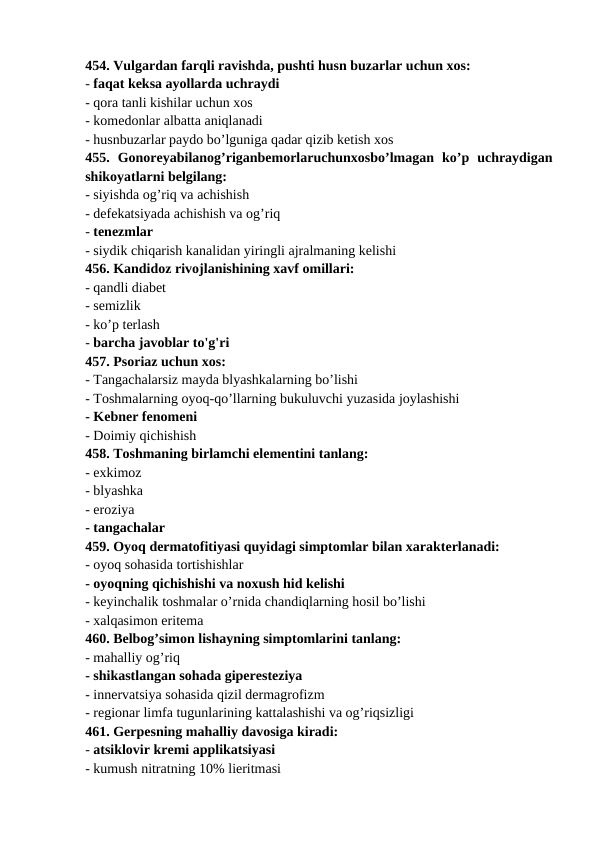 454. Vulgardan farqli ravishda, pushti husn buzarlar uchun xos: 
- faqat keksa ayollarda uchraydi 
- qora tanli kishilar uchun xos 
- komedonlar albatta aniqlanadi 
- husnbuzarlar paydo bo’lguniga qadar qizib ketish xos 
455.  Gonoreyabilanog’riganbemorlaruchunxosbo’lmagan  ko’p  uchraydigan
shikoyatlarni belgilang: 
- siyishda og’riq va achishish 
- defekatsiyada achishish va og’riq 
- tenezmlar 
- siydik chiqarish kanalidan yiringli ajralmaning kelishi 
456. Kandidoz rivojlanishining xavf omillari: 
- qandli diabet 
- semizlik 
- ko’p terlash 
- barcha javoblar to'g'ri 
457. Psoriaz uchun xos: 
- Tangachalarsiz mayda blyashkalarning bo’lishi 
- Toshmalarning oyoq-qo’llarning bukuluvchi yuzasida joylashishi 
- Kebner fenomeni 
- Doimiy qichishish 
458. Toshmaning birlamchi elementini tanlang: 
- exkimoz 
- blyashka 
- eroziya 
- tangachalar 
459. Oyoq dermatofitiyasi quyidagi simptomlar bilan xarakterlanadi: 
- oyoq sohasida tortishishlar 
- oyoqning qichishishi va noxush hid kelishi 
- keyinchalik toshmalar o’rnida chandiqlarning hosil bo’lishi 
- xalqasimon eritema 
460. Belbog’simon lishayning simptomlarini tanlang: 
- mahalliy og’riq 
- shikastlangan sohada giperesteziya 
- innervatsiya sohasida qizil dermagrofizm 
- regionar limfa tugunlarining kattalashishi va og’riqsizligi 
461. Gerpesning mahalliy davosiga kiradi: 
- atsiklovir kremi applikatsiyasi 
- kumush nitratning 10% lieritmasi 
