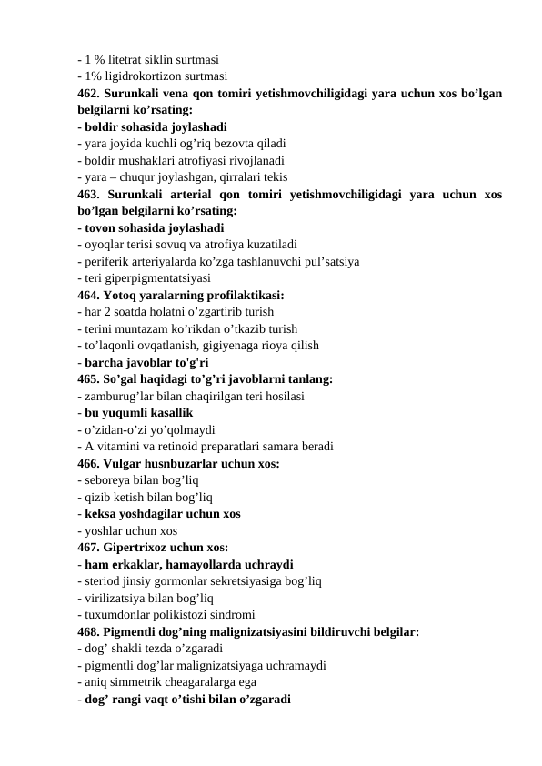 - 1 % litetrat siklin surtmasi 
- 1% ligidrokortizon surtmasi 
462. Surunkali vena qon tomiri yetishmovchiligidagi yara uchun xos bo’lgan
belgilarni ko’rsating: 
- boldir sohasida joylashadi 
- yara joyida kuchli og’riq bezovta qiladi 
- boldir mushaklari atrofiyasi rivojlanadi 
- yara – chuqur joylashgan, qirralari tekis 
463.  Surunkali  arterial  qon  tomiri  yetishmovchiligidagi  yara  uchun  xos
bo’lgan belgilarni ko’rsating: 
- tovon sohasida joylashadi 
- oyoqlar terisi sovuq va atrofiya kuzatiladi 
- periferik arteriyalarda ko’zga tashlanuvchi pul’satsiya 
- teri giperpigmentatsiyasi 
464. Yotoq yaralarning profilaktikasi: 
- har 2 soatda holatni o’zgartirib turish 
- terini muntazam ko’rikdan o’tkazib turish 
- to’laqonli ovqatlanish, gigiyenaga rioya qilish 
- barcha javoblar to'g'ri 
465. So’gal haqidagi to’g’ri javoblarni tanlang: 
- zamburug’lar bilan chaqirilgan teri hosilasi 
- bu yuqumli kasallik 
- o’zidan-o’zi yo’qolmaydi 
- A vitamini va retinoid preparatlari samara beradi 
466. Vulgar husnbuzarlar uchun xos: 
- seboreya bilan bog’liq 
- qizib ketish bilan bog’liq 
- keksa yoshdagilar uchun xos 
- yoshlar uchun xos 
467. Gipertrixoz uchun xos: 
- ham erkaklar, hamayollarda uchraydi 
- steriod jinsiy gormonlar sekretsiyasiga bog’liq 
- virilizatsiya bilan bog’liq 
- tuxumdonlar polikistozi sindromi 
468. Pigmentli dog’ning malignizatsiyasini bildiruvchi belgilar: 
- dog’ shakli tezda o’zgaradi 
- pigmentli dog’lar malignizatsiyaga uchramaydi 
- aniq simmetrik cheagaralarga ega 
- dog’ rangi vaqt o’tishi bilan o’zgaradi 
