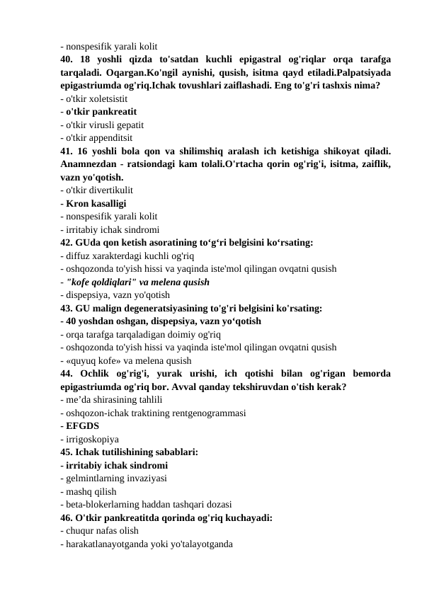 - nonspesifik yarali kolit 
40.  18  yoshli  qizda  to'satdan  kuchli  epigastral  og'riqlar  orqa  tarafga
tarqaladi. Oqargan.Ko'ngil aynishi, qusish, isitma qayd etiladi.Palpatsiyada
epigastriumda og'riq.Ichak tovushlari zaiflashadi. Eng to'g'ri tashxis nima? 
- o'tkir xoletsistit 
- o'tkir pankreatit 
- o'tkir virusli gepatit 
- o'tkir appenditsit 
41. 16 yoshli bola qon va shilimshiq aralash ich ketishiga shikoyat qiladi.
Anamnezdan - ratsiondagi kam tolali.O'rtacha qorin og'rig'i, isitma, zaiflik,
vazn yo'qotish. 
- o'tkir divertikulit 
- Kron kasalligi 
- nonspesifik yarali kolit 
- irritabiy ichak sindromi 
42. GUda qon ketish asoratining to‘g‘ri belgisini ko‘rsating: 
- diffuz xarakterdagi kuchli og'riq 
- oshqozonda to'yish hissi va yaqinda iste'mol qilingan ovqatni qusish 
- "kofe qoldiqlari" va melena qusish 
- dispepsiya, vazn yo'qotish 
43. GU malign degeneratsiyasining to'g'ri belgisini ko'rsating: 
- 40 yoshdan oshgan, dispepsiya, vazn yo‘qotish 
- orqa tarafga tarqaladigan doimiy og'riq 
- oshqozonda to'yish hissi va yaqinda iste'mol qilingan ovqatni qusish 
- «quyuq kofe» va melena qusish 
44.  Ochlik  og'rig'i,  yurak  urishi,  ich  qotishi  bilan  og'rigan  bemorda
epigastriumda og'riq bor. Avval qanday tekshiruvdan o'tish kerak? 
- me’da shirasining tahlili 
- oshqozon-ichak traktining rentgenogrammasi 
- EFGDS 
- irrigoskopiya 
45. Ichak tutilishining sabablari: 
- irritabiy ichak sindromi 
- gelmintlarning invaziyasi 
- mashq qilish 
- beta-blokerlarning haddan tashqari dozasi 
46. O'tkir pankreatitda qorinda og'riq kuchayadi: 
- chuqur nafas olish 
- harakatlanayotganda yoki yo'talayotganda 
