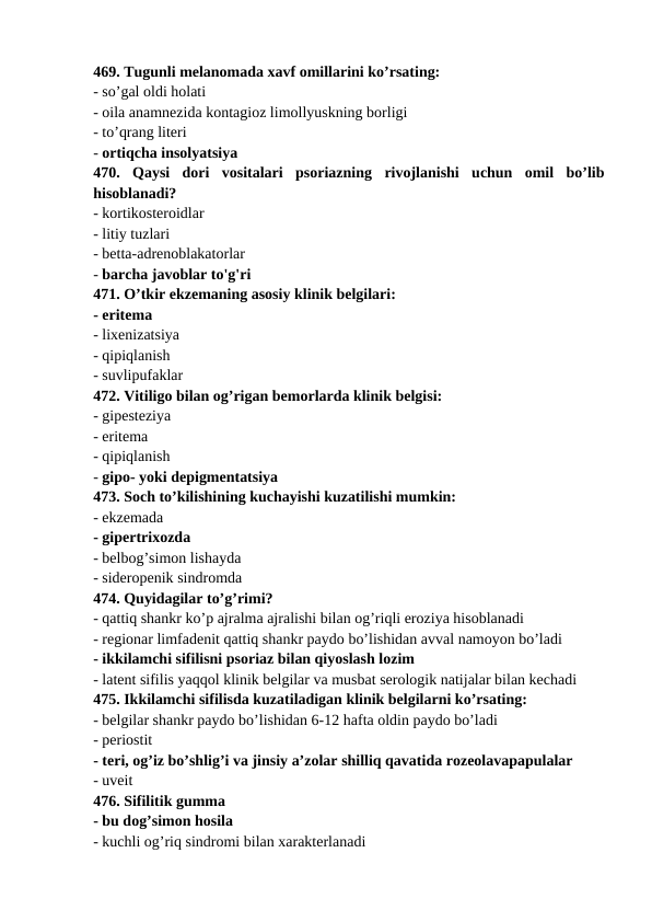 469. Tugunli melanomada xavf omillarini ko’rsating: 
- so’gal oldi holati 
- oila anamnezida kontagioz limollyuskning borligi 
- to’qrang literi 
- ortiqcha insolyatsiya 
470.  Qaysi  dori  vositalari  psoriazning  rivojlanishi  uchun  omil  bo’lib
hisoblanadi? 
- kortikosteroidlar 
- litiy tuzlari 
- betta-adrenoblakatorlar 
- barcha javoblar to'g'ri 
471. O’tkir ekzemaning asosiy klinik belgilari: 
- eritema 
- lixenizatsiya 
- qipiqlanish 
- suvlipufaklar 
472. Vitiligo bilan og’rigan bemorlarda klinik belgisi: 
- gipesteziya 
- eritema 
- qipiqlanish 
- gipo- yoki depigmentatsiya 
473. Soch to’kilishining kuchayishi kuzatilishi mumkin: 
- ekzemada 
- gipertrixozda 
- belbog’simon lishayda 
- sideropenik sindromda 
474. Quyidagilar to’g’rimi? 
- qattiq shankr ko’p ajralma ajralishi bilan og’riqli eroziya hisoblanadi 
- regionar limfadenit qattiq shankr paydo bo’lishidan avval namoyon bo’ladi 
- ikkilamchi sifilisni psoriaz bilan qiyoslash lozim 
- latent sifilis yaqqol klinik belgilar va musbat serologik natijalar bilan kechadi 
475. Ikkilamchi sifilisda kuzatiladigan klinik belgilarni ko’rsating: 
- belgilar shankr paydo bo’lishidan 6-12 hafta oldin paydo bo’ladi 
- periostit 
- teri, og’iz bo’shlig’i va jinsiy a’zolar shilliq qavatida rozeolavapapulalar 
- uveit
476. Sifilitik gumma 
- bu dog’simon hosila 
- kuchli og’riq sindromi bilan xarakterlanadi 

