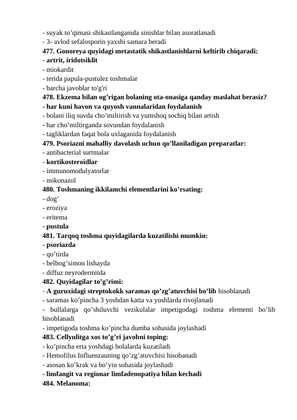- suyak to’qimasi shikastlanganida sinishlar bilan asoratlanadi 
- 3- avlod sefalosporin yaxshi samara beradi 
477. Gonoreya quyidagi metastatik shikastlanishlarni keltirib chiqaradi: 
- artrit, iridotsiklit 
- miokardit 
- terida papula-pustulez toshmalar 
- barcha javoblar to'g'ri 
478. Ekzema bilan og’rigan bolaning ota-onasiga qanday maslahat berasiz? 
- har kuni havon va quyosh vannalaridan foydalanish 
- bolani iliq suvda cho’miltirish va yumshoq sochiq bilan artish 
- har cho’miltirganda sovundan foydalanish 
- tagliklardan faqat bola uxlaganida foydalanish 
479. Psoriazni mahalliy davolash uchun qo’llaniladigan preparatlar: 
- antibacterial surtmalar 
- kortikosteroidlar 
- immunomodulyatorlar 
- mikonazol 
480. Toshmaning ikkilamchi elementlarini ko’rsating: 
- dog’ 
- eroziya 
- eritema 
- pustula 
481. Tarqoq toshma quyidagilarda kuzatilishi mumkin: 
- psoriazda 
- qo’tirda 
- belbog’simon lishayda 
- diffuz neyrodermitda 
482. Quyidagilar to’g’rimi: 
- A guruxidagi streptokokk saramas qo’zg’atuvchisi bo’lib hisoblanadi 
- saramas ko’pincha 3 yoshdan katta va yoshlarda rivojlanadi 
-  bullalarga  qo’shiluvchi  vezikulalar  impetigodagi  toshma  elementi  bo’lib
hisoblanadi 
- impetigoda toshma ko’pincha dumba sohasida joylashadi 
483. Cellyulitga xos to’g’ri javobni toping: 
- ko’pincha erta yoshdagi bolalarda kuzatiladi 
- Hemofilus Influenzauning qo’zg’atuvchisi hisobanadi 
- asosan ko’krak va bo’yin sohasida joylashadi 
- limfangit va regionar limfadenopatiya bilan kechadi 
484. Melanoma: 
