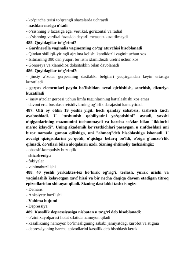 - ko’pincha terisi to’qrangli shaxslarda uchraydi 
- nasldan-naslga o’tadi 
- o’sishning 3 fazasiga ega: vertikal, gorizontal va radial 
- o’sishning vertikal fazasida deyarli metastaz kuzatilmaydi 
485. Quyidagilar to’g’rimi? 
- Gardnerella vaginalis vaginozning qo’zg’atuvchisi hisoblanadi 
- Qindan shilliqli-yiringli ajralma kelishi kandidozli vaginit uchun xos 
- Isitmaning 390 dan yuqori bo’lishi xlamidiozli uretrit uchun xos 
- Gonoreya va xlamidioz doksitsiklin bilan davolanadi 
486. Quyidagilar to’g’rimi?: 
-  jinsiy  a’zolar  gerpesining  dastlabki  belgilari  yuqtirgandan  keyin  ertasiga
kuzatiladi 
- gerpes elementlari paydo bo’lishidan avval qichishish, sanchish, dizuriya
kuzatiladi 
- jinsiy a’zolar gerpesi uchun limfa tugunlarining kattalashishi xos emas 
- davoni erta boshlash retsidivlarning og’irlik darajasini kamaytiradi 
487.  Olti  oy  oldin  19  yoshli  yigit,  hech  qanday  sababsiz,  tashvish  kuch
ayaboshladi.  U  "tushunish  qobiliyatini  yo‘qotishini"  aytadi,  yaxshi
o‘qiganlarining mazmunini tushunmaydi va barcha so‘zlar bilan "ikkinchi
ma'no izlaydi". Uning akademik ko‘rsatkichlari pasaygan, u sinfdoshlari uni
biror narsada gumon qilishiga, uni "ahmoq"deb hisoblashiga ishonadi. U
avvalgi  qiziqishlarini  yo‘qotdi,  o‘qishga  befarq  bo‘ldi,  o‘ziga  g‘amxo‘rlik
qilmadi, do‘stlari bilan aloqalarni uzdi. Sizning ehtimoliy tashxisingiz: 
- obsesif-kompulsiv buzuqlik 
- shizofreniya 
- fobiyalar 
- vahimabuzilishi 
488.  40  yoshli  yerkaktez-tez  ko‘krak  og‘rig‘i,  terlash,  yurak  urishi  va
yaqinlashib kelayotgan xavf hissi va bir necha daqiqa davom etadigan titroq
epizodlaridan shikoyat qiladi. Sizning dastlabki tashxisingiz: 
- Demans 
- Anksiyete buzilishi 
- Vahima hujumi 
- Depressiya 
489. Kasallik depressiyasiga nisbatan u to‘g‘ri deb hisoblanadi: 
- o‘zini xayolparast holat sifatida namoyon qiladi 
- kasallikning namoyon bo‘lmasligining sababi jamiyatdagi xurofot va stigma 
- depressiyaning barcha epizodlarini kasallik deb hisoblash kerak 
