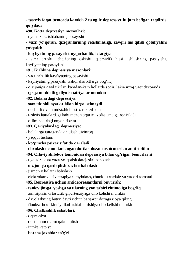 - tashxis faqat bemorda kamida 2 ta og‘ir depressive hujum bo‘lgan taqdirda
qo‘yiladi 
490. Katta depressiya mezonlari: 
- uyqusizlik, ishtahaning pasayishi 
-  vazn yo‘qotish, qiziqishlarning yetishmasligi, zavqni his qilish qobiliyatini
yo‘qotish 
- kayfiyatning pasayishi, uyquchanlik, letargiya 
-  vazn  ortishi,  ishtahaning  oshishi,  qadrsizlik  hissi,  ishlashning  pasayishi,
kayfiyatning pasayishi 
491. Kichkina depressiya mezonlari: 
- vaqtinchalik kayfiyatning pasayishi 
- kayfiyatning pasayishi tashqi sharoitlarga bog‘liq 
- o‘z joniga qasd fikrlari kamdan-kam hollarda sodir, lekin uzoq vaqt davomida 
- qisqa muddatli gallyutsinatsiyalar mumkin 
492. Bolalardagi depressiya: 
- somatic shikoyatlar bilan birga kelmaydi 
- nochorlik va umidsizlik hissi xarakterli emas 
- tashxis kattalardagi kabi mezonlarga muvofiq amalga oshiriladi 
- o‘lim haqidagi noyob fikrlar 
493. Qariyalardagi depressiya: 
- bolalarga qaraganda aniqlash qiyinroq 
- yaqqol tushum 
- ko‘pincha psixoz sifatida qaraladi 
- davolash uchun tanlangan dorilar-dozani oshirmasdan amitriptilin 
494. Oilaviy shifokor tomonidan depressiya bilan og’rigan bemorlarni 
- uyqusizlik va vazn yo’qotish darajasini baholash 
- o’z joniga qasd qilish xavfini baholash 
- jismoniy holatni baholash 
- elektrokonvulsiv terapiyani tayinlash, chunki u xavfsiz va yuqori samarali 
495. Depressiya uchun antidepressantlarni buyurish: 
- tanlov jinsga, yoshga va ularning yon ta'siri ehtimoliga bog‘liq 
- amitriptilin ortostatik gipertenziyaga olib kelishi mumkin 
- davolashning butun davri uchun barqaror dozaga rioya qiling 
- fluoksetin o’tkir siydikni ushlab turishiga olib kelishi mumkin 
496. Chalkashlik sabablari: 
- depressiya 
- dori-darmonlarni qabul qilish 
- intoksikatsiya 
- barcha javoblar to'g'ri 
