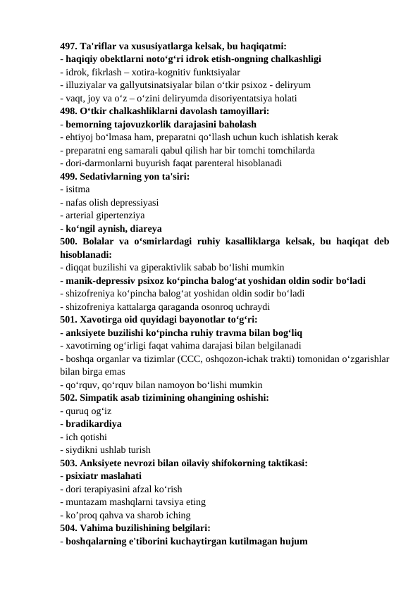 497. Ta'riflar va xususiyatlarga kelsak, bu haqiqatmi: 
- haqiqiy obektlarni noto‘g‘ri idrok etish-ongning chalkashligi 
- idrok, fikrlash – xotira-kognitiv funktsiyalar 
- illuziyalar va gallyutsinatsiyalar bilan o‘tkir psixoz - deliryum 
- vaqt, joy va o‘z – o‘zini deliryumda disoriyentatsiya holati 
498. O‘tkir chalkashliklarni davolash tamoyillari: 
- bemorning tajovuzkorlik darajasini baholash 
- ehtiyoj bo‘lmasa ham, preparatni qo‘llash uchun kuch ishlatish kerak 
- preparatni eng samarali qabul qilish har bir tomchi tomchilarda 
- dori-darmonlarni buyurish faqat parenteral hisoblanadi 
499. Sedativlarning yon ta'siri: 
- isitma 
- nafas olish depressiyasi 
- arterial gipertenziya 
- ko‘ngil aynish, diareya 
500. Bolalar va o‘smirlardagi ruhiy kasalliklarga kelsak, bu haqiqat deb
hisoblanadi: 
- diqqat buzilishi va giperaktivlik sabab bo‘lishi mumkin 
- manik-depressiv psixoz ko‘pincha balog‘at yoshidan oldin sodir bo‘ladi 
- shizofreniya ko‘pincha balog‘at yoshidan oldin sodir bo‘ladi 
- shizofreniya kattalarga qaraganda osonroq uchraydi 
501. Xavotirga oid quyidagi bayonotlar to‘g‘ri: 
- anksiyete buzilishi ko‘pincha ruhiy travma bilan bog‘liq 
- xavotirning og‘irligi faqat vahima darajasi bilan belgilanadi 
- boshqa organlar va tizimlar (CCC, oshqozon-ichak trakti) tomonidan o‘zgarishlar
bilan birga emas 
- qo‘rquv, qo‘rquv bilan namoyon bo‘lishi mumkin 
502. Simpatik asab tizimining ohangining oshishi: 
- quruq og‘iz 
- bradikardiya 
- ich qotishi 
- siydikni ushlab turish 
503. Anksiyete nevrozi bilan oilaviy shifokorning taktikasi: 
- psixiatr maslahati 
- dori terapiyasini afzal ko‘rish 
- muntazam mashqlarni tavsiya eting 
- ko’proq qahva va sharob iching 
504. Vahima buzilishining belgilari: 
- boshqalarning e'tiborini kuchaytirgan kutilmagan hujum 
