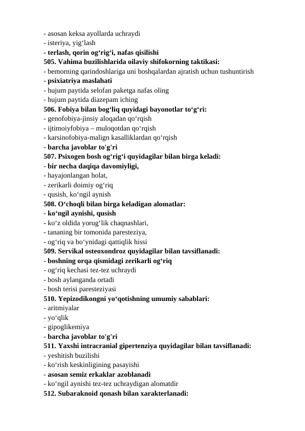 - asosan keksa ayollarda uchraydi 
- isteriya, yig‘lash 
- terlash, qorin og‘rig‘i, nafas qisilishi 
505. Vahima buzilishlarida oilaviy shifokorning taktikasi: 
- bemorning qarindoshlariga uni boshqalardan ajratish uchun tushuntirish 
- psixiatriya maslahati 
- hujum paytida selofan paketga nafas oling 
- hujum paytida diazepam iching 
506. Fobiya bilan bog‘liq quyidagi bayonotlar to‘g‘ri: 
- genofobiya-jinsiy aloqadan qo‘rqish 
- ijtimoiyfobiya – muloqotdan qo‘rqish 
- karsinofobiya-malign kasalliklardan qo‘rqish 
- barcha javoblar to'g'ri 
507. Psixogen bosh og‘rig‘i quyidagilar bilan birga keladi: 
- bir necha daqiqa davomiyligi, 
- hayajonlangan holat, 
- zerikarli doimiy og‘riq 
- qusish, ko‘ngil aynish 
508. O‘choqli bilan birga keladigan alomatlar: 
- ko‘ngil aynishi, qusish 
- ko‘z oldida yorug‘lik chaqnashlari, 
- tananing bir tomonida paresteziya, 
- og‘riq va bo‘ynidagi qattiqlik hissi 
509. Servikal osteoxondroz quyidagilar bilan tavsiflanadi: 
- boshning orqa qismidagi zerikarli og‘riq 
- og‘riq kechasi tez-tez uchraydi 
- bosh aylanganda ortadi 
- bosh terisi paresteziyasi 
510. Yepizodikongni yo‘qotishning umumiy sabablari: 
- aritmiyalar 
- yo‘qlik 
- gipoglikemiya 
- barcha javoblar to'g'ri 
511. Yaxshi intracranial gipertenziya quyidagilar bilan tavsiflanadi: 
- yeshitish buzilishi 
- ko‘rish keskinligining pasayishi 
- asosan semiz erkaklar azoblanadi 
- ko‘ngil aynishi tez-tez uchraydigan alomatdir 
512. Subaraknoid qonash bilan xarakterlanadi: 
