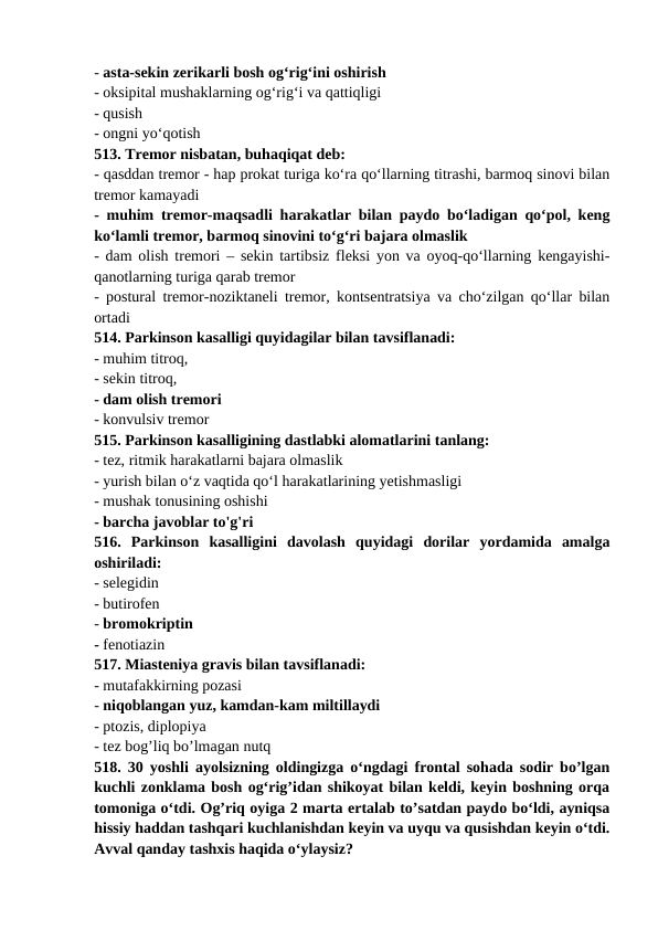 - asta-sekin zerikarli bosh og‘rig‘ini oshirish 
- oksipital mushaklarning og‘rig‘i va qattiqligi 
- qusish 
- ongni yo‘qotish 
513. Tremor nisbatan, buhaqiqat deb: 
- qasddan tremor - hap prokat turiga ko‘ra qo‘llarning titrashi, barmoq sinovi bilan
tremor kamayadi 
- muhim tremor-maqsadli harakatlar bilan paydo bo‘ladigan qo‘pol, keng
ko‘lamli tremor, barmoq sinovini to‘g‘ri bajara olmaslik 
- dam olish tremori – sekin tartibsiz fleksi yon va oyoq-qo‘llarning kengayishi-
qanotlarning turiga qarab tremor 
- postural tremor-noziktaneli tremor, kontsentratsiya va cho‘zilgan qo‘llar bilan
ortadi 
514. Parkinson kasalligi quyidagilar bilan tavsiflanadi: 
- muhim titroq, 
- sekin titroq, 
- dam olish tremori 
- konvulsiv tremor 
515. Parkinson kasalligining dastlabki alomatlarini tanlang: 
- tez, ritmik harakatlarni bajara olmaslik 
- yurish bilan o‘z vaqtida qo‘l harakatlarining yetishmasligi 
- mushak tonusining oshishi 
- barcha javoblar to'g'ri 
516.  Parkinson  kasalligini  davolash  quyidagi  dorilar  yordamida  amalga
oshiriladi: 
- selegidin 
- butirofen 
- bromokriptin 
- fenotiazin 
517. Miasteniya gravis bilan tavsiflanadi: 
- mutafakkirning pozasi 
- niqoblangan yuz, kamdan-kam miltillaydi 
- ptozis, diplopiya 
- tez bog’liq bo’lmagan nutq 
518. 30 yoshli ayolsizning oldingizga o‘ngdagi frontal sohada sodir bo’lgan
kuchli zonklama bosh og‘rig’idan shikoyat bilan keldi, keyin boshning orqa
tomoniga o‘tdi. Og’riq oyiga 2 marta ertalab to’satdan paydo bo‘ldi, ayniqsa
hissiy haddan tashqari kuchlanishdan keyin va uyqu va qusishdan keyin o‘tdi.
Avval qanday tashxis haqida o‘ylaysiz? 
