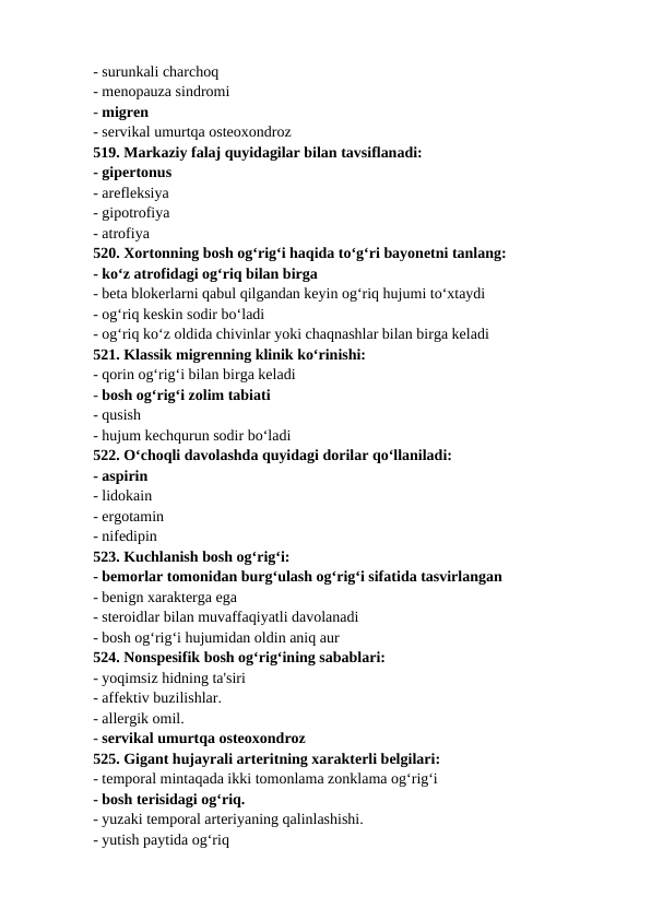 - surunkali charchoq 
- menopauza sindromi 
- migren 
- servikal umurtqa osteoxondroz 
519. Markaziy falaj quyidagilar bilan tavsiflanadi: 
- gipertonus 
- arefleksiya 
- gipotrofiya 
- atrofiya 
520. Xortonning bosh og‘rig‘i haqida to‘g‘ri bayonetni tanlang: 
- ko‘z atrofidagi og‘riq bilan birga 
- beta blokerlarni qabul qilgandan keyin og‘riq hujumi to‘xtaydi 
- og‘riq keskin sodir bo‘ladi 
- og‘riq ko‘z oldida chivinlar yoki chaqnashlar bilan birga keladi 
521. Klassik migrenning klinik ko‘rinishi: 
- qorin og‘rig‘i bilan birga keladi 
- bosh og‘rig‘i zolim tabiati 
- qusish 
- hujum kechqurun sodir bo‘ladi 
522. O‘choqli davolashda quyidagi dorilar qo‘llaniladi: 
- aspirin 
- lidokain 
- ergotamin 
- nifedipin 
523. Kuchlanish bosh og‘rig‘i: 
- bemorlar tomonidan burg‘ulash og‘rig‘i sifatida tasvirlangan 
- benign xarakterga ega 
- steroidlar bilan muvaffaqiyatli davolanadi 
- bosh og‘rig‘i hujumidan oldin aniq aur 
524. Nonspesifik bosh og‘rig‘ining sabablari: 
- yoqimsiz hidning ta'siri 
- affektiv buzilishlar. 
- allergik omil. 
- servikal umurtqa osteoxondroz 
525. Gigant hujayrali arteritning xarakterli belgilari: 
- temporal mintaqada ikki tomonlama zonklama og‘rig‘i 
- bosh terisidagi og‘riq. 
- yuzaki temporal arteriyaning qalinlashishi. 
- yutish paytida og‘riq 
