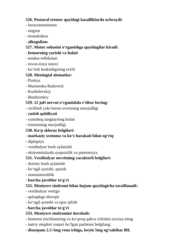 526. Postural tremor quyidagi kasalliklarda uchraydi: 
- feoxromotsitoma 
- migren 
- tirotoksikoz 
- alkogolizm 
527. Motor sohasini o‘rganishga quyidagilar kiradi: 
- bemorning yurishi va holati 
- tendon reflekslari 
- tovon-tizza sinovi 
- ko‘rish keskinligining ta'rifi 
528. Meningial alomatlar: 
- Pastiya 
- Marinesku-Radovich 
- Kushelevskiy 
- Brudzinskiy 
529. 12 juft nervni o‘rganishda e'tibor bering: 
- xirillash yoki burun ovozining mavjudligi 
- yutish qobiliyati 
- yumshoq tanglayning holati 
- tremorning mavjudligi 
530. Ko‘p skleroz belgilari: 
- markaziy scotoma va ko‘z harakati bilan og‘riq 
- diplopiya 
- vestibulyar bosh aylanishi 
- ekstremitalarda uyqusizlik va paresteziya 
531. Vestibulyar nevritning xarakterli belgilari: 
- doimiy bosh aylanishi 
- ko‘ngil aynishi, qusish 
- nomutanosiblik 
- barcha javoblar to'g'ri 
532. Meniyere sindromi bilan hujum quyidagicha tavsiflanadi: 
- vestibulyar vertigo 
- quloqdagi shovqin 
- ko‘ngil aynishi va qayt qilish 
- barcha javoblar to'g'ri 
533. Meniyere sindromini davolash: 
- bemorni tinchlantiring va ko‘proq qahva ichishni tavsiya eting 
- natriy miqdori yuqori bo‘lgan parhezni belgilang 
- diazepam 2.5-5mg vena ichiga, keyin 5mg og‘zakihar 8H. 
