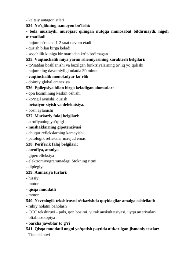 - kaltsiy antagonistlari 
534. Yo‘qlikning namoyon bo‘lishi: 
- bola muzlaydi, murojaat qilingan nutqqa munosabat bildirmaydi, nigoh
o‘rnatiladi 
- hujum o‘rtacha 1-2 soat davom etadi 
- qusish bilan birga keladi 
- soqchilik kuniga bir martadan ko’p bo‘lmagan 
535. Vaqtinchalik miya yarim ishemiyasining xarakterli belgilari: 
- to‘satdan boshlanishi va buzilgan funktsiyalarning to‘liq yo‘qolishi 
- hujumning davomiyligi odatda 30 minut. 
- vaqtinchalik monokulyar ko‘rlik 
- doimiy global amneziya 
536. Epilepsiya bilan birga keladigan alomatlar: 
- qon bosimining keskin oshishi 
- ko‘ngil aynishi, qusish 
- beixtiyor siyish va defekatsiya. 
- bosh aylanishi 
537. Markaziy falaj belgilari: 
- atrofiyaning yo‘qligi 
- mushaklarning gipotenziyasi 
- chuqur reflekslarning kamayishi. 
- patologik reflekslar mavjud emas 
538. Periferik falaj belgilari: 
- atrofiya, atoniya 
- giperrefleksiya 
- elektromiyogrammadagi Stokning ritmi 
- diplegiya 
539. Amneziya turlari: 
- hissiy 
- motor 
- qisqa muddatli 
- motor 
540. Nevrologik tekshiruvni o‘tkazishda quyidagilar amalga oshiriladi: 
- ruhiy holatni baholash 
- CCC tekshiruvi - puls, qon bosimi, yurak auskultatsiyasi, uyqu arteriyalari 
- oftalmoskopiya 
- barcha javoblar to'g'ri 
541. Qisqa muddatli ongni yo‘qotish paytida o‘tkazilgan jismoniy testlar: 
- Tinnelsinovi 
