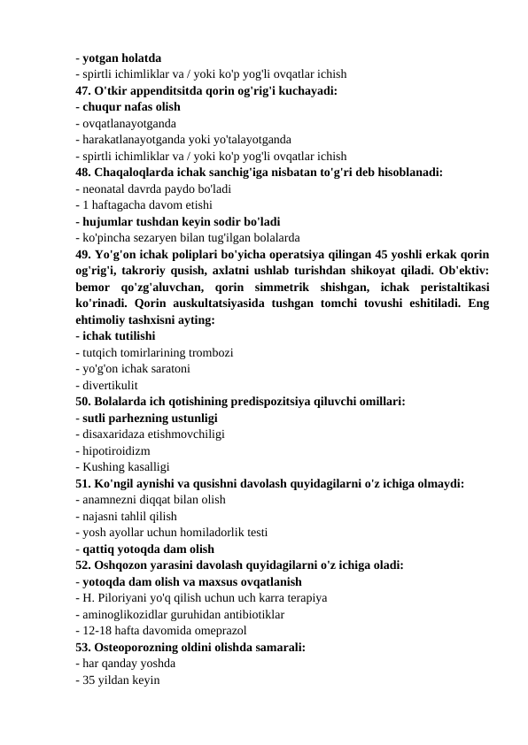- yotgan holatda 
- spirtli ichimliklar va / yoki ko'p yog'li ovqatlar ichish 
47. O'tkir appenditsitda qorin og'rig'i kuchayadi: 
- chuqur nafas olish 
- ovqatlanayotganda 
- harakatlanayotganda yoki yo'talayotganda 
- spirtli ichimliklar va / yoki ko'p yog'li ovqatlar ichish 
48. Chaqaloqlarda ichak sanchig'iga nisbatan to'g'ri deb hisoblanadi: 
- neonatal davrda paydo bo'ladi 
- 1 haftagacha davom etishi 
- hujumlar tushdan keyin sodir bo'ladi 
- ko'pincha sezaryen bilan tug'ilgan bolalarda 
49. Yo'g'on ichak poliplari bo'yicha operatsiya qilingan 45 yoshli erkak qorin
og'rig'i, takroriy qusish, axlatni ushlab turishdan shikoyat qiladi. Ob'ektiv:
bemor  qo'zg'aluvchan,  qorin  simmetrik  shishgan,  ichak  peristaltikasi
ko'rinadi.  Qorin  auskultatsiyasida  tushgan  tomchi  tovushi  eshitiladi.  Eng
ehtimoliy tashxisni ayting: 
- ichak tutilishi 
- tutqich tomirlarining trombozi 
- yo'g'on ichak saratoni 
- divertikulit 
50. Bolalarda ich qotishining predispozitsiya qiluvchi omillari: 
- sutli parhezning ustunligi 
- disaxaridaza etishmovchiligi 
- hipotiroidizm 
- Kushing kasalligi 
51. Ko'ngil aynishi va qusishni davolash quyidagilarni o'z ichiga olmaydi: 
- anamnezni diqqat bilan olish 
- najasni tahlil qilish 
- yosh ayollar uchun homiladorlik testi 
- qattiq yotoqda dam olish 
52. Oshqozon yarasini davolash quyidagilarni o'z ichiga oladi: 
- yotoqda dam olish va maxsus ovqatlanish 
- H. Piloriyani yo'q qilish uchun uch karra terapiya 
- aminoglikozidlar guruhidan antibiotiklar 
- 12-18 hafta davomida omeprazol 
53. Osteoporozning oldini olishda samarali: 
- har qanday yoshda 
- 35 yildan keyin 
