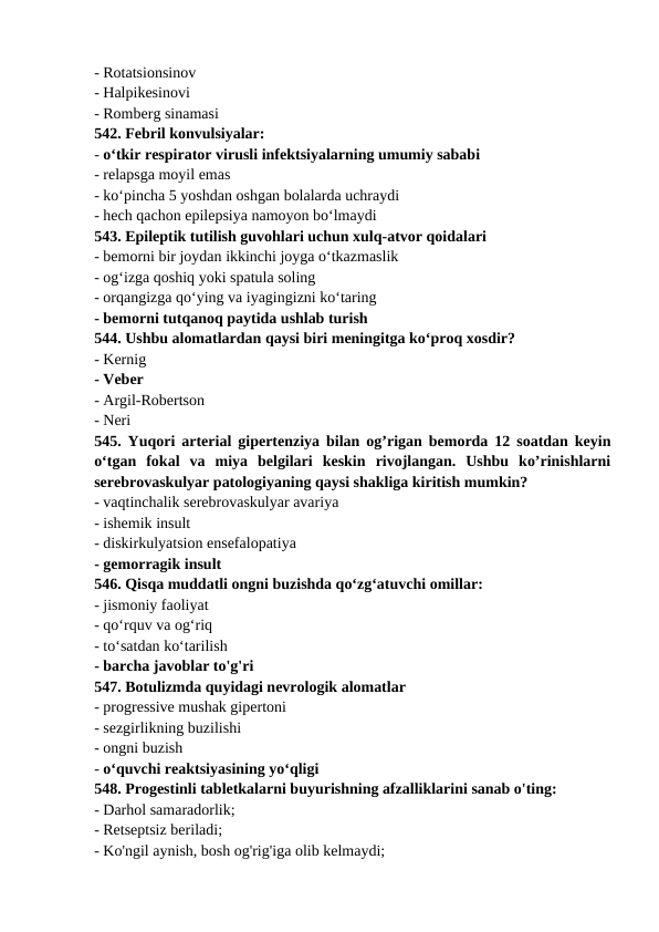 - Rotatsionsinov 
- Halpikesinovi 
- Romberg sinamasi 
542. Febril konvulsiyalar: 
- o‘tkir respirator virusli infektsiyalarning umumiy sababi 
- relapsga moyil emas 
- ko‘pincha 5 yoshdan oshgan bolalarda uchraydi 
- hech qachon epilepsiya namoyon bo‘lmaydi 
543. Epileptik tutilish guvohlari uchun xulq-atvor qoidalari 
- bemorni bir joydan ikkinchi joyga o‘tkazmaslik 
- og‘izga qoshiq yoki spatula soling 
- orqangizga qo‘ying va iyagingizni ko‘taring 
- bemorni tutqanoq paytida ushlab turish 
544. Ushbu alomatlardan qaysi biri meningitga ko‘proq xosdir? 
- Kernig 
- Veber 
- Argil-Robertson 
- Neri 
545. Yuqori arterial gipertenziya bilan og’rigan bemorda 12 soatdan keyin
o‘tgan  fokal  va  miya  belgilari  keskin  rivojlangan.  Ushbu  ko’rinishlarni
serebrovaskulyar patologiyaning qaysi shakliga kiritish mumkin? 
- vaqtinchalik serebrovaskulyar avariya 
- ishemik insult 
- diskirkulyatsion ensefalopatiya 
- gemorragik insult 
546. Qisqa muddatli ongni buzishda qo‘zg‘atuvchi omillar: 
- jismoniy faoliyat 
- qo‘rquv va og‘riq 
- to‘satdan ko‘tarilish 
- barcha javoblar to'g'ri 
547. Botulizmda quyidagi nevrologik alomatlar 
- progressive mushak gipertoni 
- sezgirlikning buzilishi 
- ongni buzish 
- o‘quvchi reaktsiyasining yo‘qligi 
548. Progestinli tabletkalarni buyurishning afzalliklarini sanab o'ting: 
- Darhol samaradorlik; 
- Retseptsiz beriladi; 
- Ko'ngil aynish, bosh og'rig'iga olib kelmaydi; 
