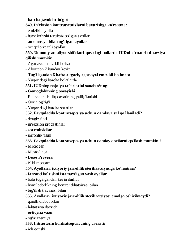 - barcha javoblar to'g'ri 
549. In'ektsion kontratseptivlarni buyurishga ko'rsatma: 
- emizikli ayollar 
- hayz ko'rishi tartibsiz bo'lgan ayollar 
- amenoreya bilan og'rigan ayollar 
- ortiqcha vaznli ayollar 
550. Umumiy amaliyot shifokori quyidagi hollarda IUDni o'rnatishni tavsiya
qilishi mumkin: 
- Agar ayol emizikli bo'lsa 
- Abortdan 7 kundan keyin 
- Tug'ilgandan 6 hafta o'tgach, agar ayol emizikli bo'lmasa 
- Yuqoridagi barcha holatlarda 
551. IUDning nojo‘ya ta’sirlarini sanab o‘ting: 
- Gemoglobinning pasayishi 
- Bachadon shilliq qavatining yallig'lanishi 
- Qorin og'rig'i 
- Yuqoridagi barcha shartlar 
552. Favqulodda kontratseptsiya uchun qanday usul qo'llaniladi? 
- dengiz floti 
- in'ektsion progestinlar 
- spermitsidlar 
- jarrohlik usuli 
553. Favqulodda kontratseptsiya uchun qanday dorilarni qo'llash mumkin ? 
- Mikrogen 
- Mastodinon 
- Depo Provera 
- N klimonorm 
554. Ayollarni ixtiyoriy jarrohlik sterilizatsiyasiga ko'rsatma? 
- farzand ko`rishni istamaydigan yosh ayollar 
- bola tug'ilgandan keyin darhol 
- homiladorlikning kontrendikatsiyasi bilan 
- tug'ilish travmasi bilan 
555. Ayollarni ixtiyoriy jarrohlik sterilizatsiyasi amalga oshirilmaydi? 
- qandli diabet bilan 
- laktatsiya davrida 
- ortiqcha vazn 
- og'ir anemiya 
556. Intrauterin kontratseptsiyaning asorati: 
- ich qotishi 
