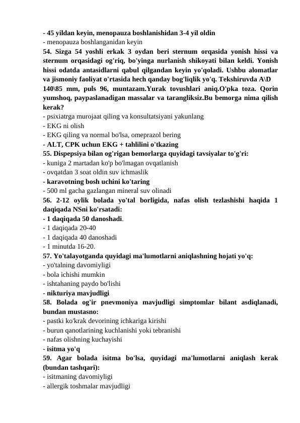 - 45 yildan keyin, menopauza boshlanishidan 3-4 yil oldin 
- menopauza boshlanganidan keyin 
54. Sizga 54 yoshli erkak 3 oydan beri sternum orqasida yonish hissi va
sternum orqasidagi og'riq, bo'yinga nurlanish shikoyati bilan keldi. Yonish
hissi odatda antasidlarni qabul qilgandan keyin yo'qoladi. Ushbu alomatlar
va jismoniy faoliyat o'rtasida hech qanday bog'liqlik yo'q. Tekshiruvda A\D 
140\85 mm, puls 96, muntazam.Yurak tovushlari  aniq.O'pka toza. Qorin
yumshoq, paypaslanadigan massalar va tarangliksiz.Bu bemorga nima qilish
kerak? 
- psixiatrga murojaat qiling va konsultatsiyani yakunlang 
- EKG ni olish 
- EKG qiling va normal bo'lsa, omeprazol bering 
- ALT, CPK uchun EKG + tahlilini o'tkazing 
55. Dispepsiya bilan og'rigan bemorlarga quyidagi tavsiyalar to'g'ri: 
- kuniga 2 martadan ko'p bo'lmagan ovqatlanish 
- ovqatdan 3 soat oldin suv ichmaslik 
- karavotning bosh uchini ko'taring 
- 500 ml gacha gazlangan mineral suv olinadi 
56.  2-12  oylik  bolada  yo'tal  borligida,  nafas  olish  tezlashishi  haqida  1
daqiqada NSni ko'rsatadi: 
- 1 daqiqada 50 danoshadi. 
- 1 daqiqada 20-40 
- 1 daqiqada 40 danoshadi 
- 1 minutda 16-20. 
57. Yo'talayotganda quyidagi ma'lumotlarni aniqlashning hojati yo'q: 
- yo'talning davomiyligi 
- bola ichishi mumkin 
- ishtahaning paydo bo'lishi 
- nikturiya mavjudligi 
58.  Bolada  og'ir  pnevmoniya  mavjudligi  simptomlar  bilant  asdiqlanadi,
bundan mustasno: 
- pastki ko'krak devorining ichkariga kirishi 
- burun qanotlarining kuchlanishi yoki tebranishi 
- nafas olishning kuchayishi 
- isitma yo'q 
59.  Agar  bolada  isitma  bo'lsa,  quyidagi  ma'lumotlarni  aniqlash  kerak
(bundan tashqari): 
- isitmaning davomiyligi 
- allergik toshmalar mavjudligi 
