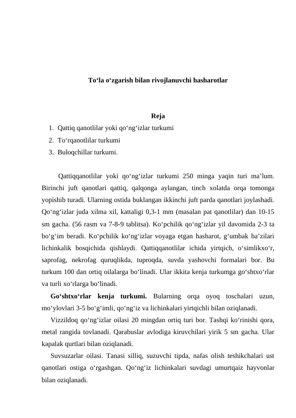 To‘la o‘zgarish bilan rivojlanuvchi hasharotlar
Reja
1. Qattiq qanotlilar yoki qo‘ng‘izlar turkumi
2. To‘rqanotlilar turkumi
3. Buloqchillar turkumi.
  Qattiqqanotlilar  yoki  qo‘ng‘izlar  turkumi  250 minga yaqin turi  ma’lum.
Birinchi  juft  qanotlari  qattiq, qalqonga aylangan,  tinch  xolatda  orqa  tomonga
yopishib turadi. Ularning ostida buklangan ikkinchi juft parda qanotlari joylashadi.
Qo‘ng‘izlar juda xilma xil, kattaligi 0,3-1 mm (masalan pat qanotlilar) dan 10-15
sm gacha. (56 rasm va 7-8-9 tablitsa). Ko‘pchilik qo‘ng‘izlar yil davomida 2-3 ta
bo‘g‘im beradi. Ko‘pchilik ko‘ng‘izlar voyaga etgan hasharot, g‘umbak ba’zilari
lichinkalik  bosqichida  qishlaydi.  Qattiqqanotlilar  ichida  yirtqich,  o‘simlikxo‘r,
saprofag,  nekrofag  quruqlikda,  tuproqda,  suvda  yashovchi  formalari  bor.  Bu
turkum 100 dan ortiq oilalarga bo‘linadi. Ular ikkita kenja turkumga go‘shtxo‘rlar
va turli xo‘rlarga bo‘linadi. 
Go‘shtxo‘rlar  kenja  turkumi.  Bularning  orqa  oyoq  toschalari  uzun,
mo‘ylovlari 3-5 bo‘g‘imli, qo‘ng‘iz va lichinkalari yirtqichli bilan oziqlanadi.
Vizzildoq qo‘ng‘izlar oilasi 20 mingdan ortiq turi bor. Tashqi ko‘rinishi qora,
metal rangida tovlanadi. Qarabuslar avlodiga kiruvchilari yirik 5 sm gacha. Ular
kapalak qurtlari bilan oziqlanadi. 
Suvsuzarlar oilasi. Tanasi silliq, suzuvchi tipda, nafas olish teshikchalari ust
qanotlari ostiga o‘rgashgan. Qo‘ng‘iz lichinkalari suvdagi umurtqaiz hayvonlar
bilan oziqlanadi. 
