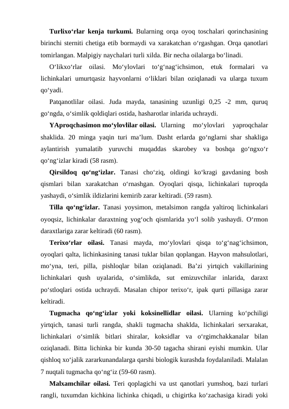 Turlixo‘rlar kenja turkumi.  Bularning orqa oyoq toschalari qorinchasining
birinchi sterniti chetiga etib bormaydi va xarakatchan o‘rgashgan. Orqa qanotlari
tomirlangan. Malpigiy naychalari turli xilda. Bir necha oilalarga bo‘linadi. 
O‘likxo‘rlar  oilasi.  Mo‘ylovlari  to‘g‘nag‘ichsimon,  etuk  formalari  va
lichinkalari  umurtqasiz hayvonlarni  o‘liklari  bilan oziqlanadi  va ularga tuxum
qo‘yadi. 
Patqanotlilar  oilasi.  Juda  mayda,  tanasining  uzunligi  0,25  -2  mm,  quruq
go‘ngda, o‘simlik qoldiqlari ostida, hasharotlar inlarida uchraydi. 
YAproqchasimon mo‘ylovlilar oilasi. Ularning  mo‘ylovlari  yaproqchalar
shaklida. 20 minga yaqin turi ma’lum. Dasht erlarda go‘nglarni shar shakliga
aylantirish  yumalatib  yuruvchi  muqaddas  skarobey  va  boshqa  go‘ngxo‘r
qo‘ng‘izlar kiradi (58 rasm). 
Qirsildoq  qo‘ng‘izlar.  Tanasi  cho‘ziq,  oldingi  ko‘kragi  gavdaning  bosh
qismlari  bilan  xarakatchan  o‘rnashgan.  Oyoqlari  qisqa,  lichinkalari  tuproqda
yashaydi, o‘simlik ildizlarini kemirib zarar keltiradi. (59 rasm). 
Tilla qo‘ng‘izlar.  Tanasi yoysimon, metalsimon rangda yaltiroq lichinkalari
oyoqsiz, lichinkalar daraxtning yog‘och qismlarida yo‘l solib yashaydi. O‘rmon
daraxtlariga zarar keltiradi (60 rasm). 
Terixo‘rlar  oilasi.  Tanasi  mayda,  mo‘ylovlari  qisqa  to‘g‘nag‘ichsimon,
oyoqlari qalta, lichinkasining tanasi tuklar bilan qoplangan. Hayvon mahsulotlari,
mo‘yna,  teri,  pilla,  pishloqlar  bilan  oziqlanadi.  Ba’zi  yirtqich  vakillarining
lichinkalari  qush  uyalarida,  o‘simlikda,  sut  emizuvchilar  inlarida,  daraxt
po‘stloqlari ostida uchraydi. Masalan chipor terixo‘r, ipak qurti pillasiga zarar
keltiradi.
Tugmacha  qo‘ng‘izlar  yoki  koksinellidlar  oilasi.  Ularning  ko‘pchiligi
yirtqich,  tanasi  turli  rangda,  shakli  tugmacha  shaklda,  lichinkalari  serxarakat,
lichinkalari  o‘simlik  bitlari  shiralar,  koksidlar  va  o‘rgimchakkanalar  bilan
oziqlanadi. Bitta lichinka bir kunda 30-50 tagacha shirani eyishi mumkin. Ular
qishloq xo‘jalik zararkunandalarga qarshi biologik kurashda foydalaniladi. Malalan
7 nuqtali tugmacha qo‘ng‘iz (59-60 rasm). 
Malxamchilar oilasi.  Teri qoplagichi va ust qanotlari yumshoq, bazi turlari
rangli, tuxumdan kichkina lichinka chiqadi, u chigirtka ko‘zachasiga kiradi yoki
