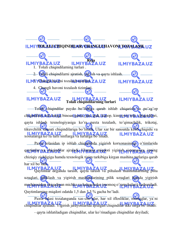  
 
 
 
 
 
TOLALI CHIQINDILAR. CHANGLI HAVONI TOZALASH.  
 
Reja 
1. Tolali chiqindilarning turlari .  
2. Tolali chiqindilarni ajratish, yig’ish va qayta ishlash. 
3. Changli havoni tozalash usullari. 
4. Changli havoni tozalash tizimlari. 
 
Tolali chiqindilarning turlari  
Tolali chiqindilar paydo bo’lishiga qarab ishlab chiqarish va po’zg’op 
chiqindilari, tola turiga binoan paxta, jun, ipak, kanop, kimyoviy tola  chiqindilari, 
qayta ishlash texnologiyasiga ko’ra paxta tozalash, to’qimachilik, trikotaj, 
tikuvchilik sanoati chiqindilariga bo’linadi. Ular xar bir sanoatda kelib chiqishi va 
xossalariga ko’ra turli sinflarga va turlarga bo’linadi.  
Paxta tolasidan ip ishlab chiqarishda yigirish korxonasining  o’timlarida 
qaytimlar va chiqindilar ajraladi. Ularning miqdori yigirish sistemasiga, ipning 
chiziqiy zichligiga hamda texnologik tizim tarkibiga kirgan mashina turlariga qarab 
har xil bo’ladi.  
Qaytimlar deganda tarash, qayta tarash va piltalash mashinalarining pilta 
uzuqlari, piliklash va yigirish mashinalarining pilik uzuqlari hamda yigirish 
mashinasidan chiqadigan michka va halqachalar (momoq o’ramchalari) tushuniladi. 
Qaytimlarning miqdori odatda 1,5 dan 3,5 % gacha bo’ladi.  
Paxta tolasi tozalanganda xas-cho’plar, har xil iflosliklar, momiqlar, ya`ni 
chiqindilar ajraladi. Yigirish jarayonlarida ajralgan chiqindilar ikki turga bo’linadi:  
- qayta ishlatiladigan chiqindilar, ular ko’rinadigan chiqindilar deyiladi;  
