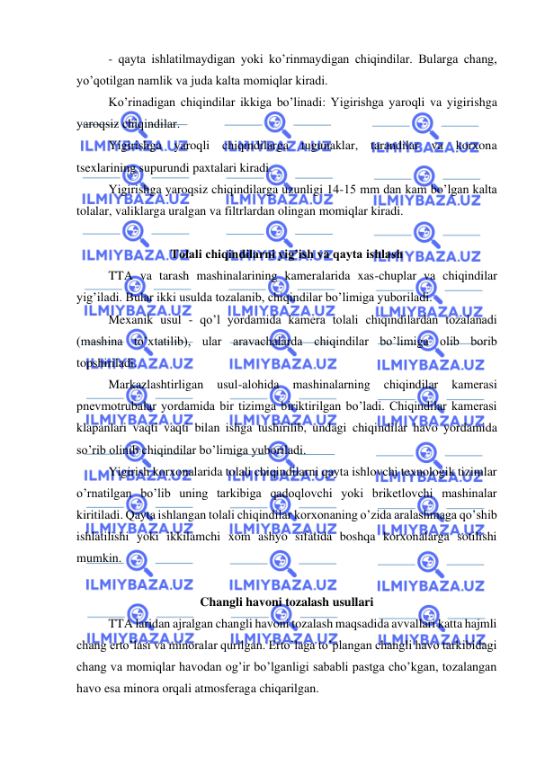 
 
- qayta ishlatilmaydigan yoki ko’rinmaydigan chiqindilar. Bularga chang, 
yo’qotilgan namlik va juda kalta momiqlar kiradi.  
Ko’rinadigan chiqindilar ikkiga bo’linadi: Yigirishga yaroqli va yigirishga 
yaroqsiz chiqindilar.  
Yigirishga yaroqli chiqindilarga tugunaklar, tarandilar va korxona 
tsexlarining supurundi paxtalari kiradi.  
Yigirishga yaroqsiz chiqindilarga uzunligi 14-15 mm dan kam bo’lgan kalta 
tolalar, valiklarga uralgan va filtrlardan olingan momiqlar kiradi.  
 
Tolali chiqindilarni yig’ish va qayta ishlash 
TTA va tarash mashinalarining kameralarida xas-chuplar va chiqindilar 
yig’iladi. Bular ikki usulda tozalanib, chiqindilar bo’limiga yuboriladi.  
Mexanik usul - qo’l yordamida kamera tolali chiqindilardan tozalanadi 
(mashina to’xtatilib), ular aravachalarda chiqindilar bo’limiga olib borib 
topshiriladi. 
Markazlashtirligan 
usul-alohida 
mashinalarning 
chiqindilar 
kamerasi 
pnevmotrubalar yordamida bir tizimga biriktirilgan bo’ladi. Chiqindilar kamerasi 
klapanlari vaqti vaqti bilan ishga tushirilib, undagi chiqindilar havo yordamida 
so’rib olinib chiqindilar bo’limiga yuboriladi.  
Yigirish korxonalarida tolali chiqindilarni qayta ishlovchi texnologik tizimlar 
o’rnatilgan bo’lib uning tarkibiga qadoqlovchi yoki briketlovchi mashinalar 
kiritiladi. Qayta ishlangan tolali chiqindilar korxonaning o’zida aralashmaga qo’shib 
ishlatilishi yoki ikkilamchi xom ashyo sifatida boshqa korxonalarga sotilishi 
mumkin. 
  
Changli havoni tozalash usullari 
 
TTA laridan ajralgan changli havoni tozalash maqsadida avvallari katta hajmli 
chang erto’lasi va minoralar qurilgan. Erto’laga to’plangan changli havo tarkibidagi 
chang va momiqlar havodan og’ir bo’lganligi sababli pastga cho’kgan, tozalangan 
havo esa minora orqali atmosferaga chiqarilgan.  
