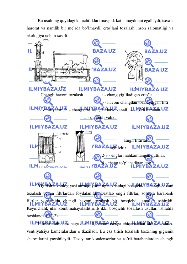  
 
 
Bu usulning quyidagi kamchiliklari mavjud: katta maydonni egallaydi, tsexda 
harorat va namlik bir me`rda bo’lmaydi, erto’lani tozalash inson salomatligi va 
ekologiya uchun xavfli.  
 
a 
 
 
b 
Changli havoni tozalash 
   a - chang yig’iladigan erto’la 
   b - havoni changdan tozalaydigan filtr 
1- ventilyator., 2  - chang erto’lasi., 3 - havo kanali., 4 - to’rli baraban.,  
5 - qatlamli valik.  
 
 
 
 Engli filtirlar 
1 - engli feltir. 
2-3 - englar mahkamlangan quttilar. 
4 - chang to’planadigan qop. 
 
 
 
Yigirish texnologiyasi tarraqqiyotining navbatdagi bosqichida changli havoni 
tozalash uchun filtrlardan foydalanildi. Dastlab engli filtrlar, so’ngra barabanli 
filtrlar yordamida changli havoni tozalash bir bosqichda amalga oshirildi. 
Keyinchalik ular kombinatsiyalashtirilib ikki bosqichli tozallash usullari ishlatila 
boshlandi. (FT-2) 
Filtrlar alohida xonaga quriladi, havoni tsexga chiqarishdan oldin namlash-
ventilyatsiya kameralaridan o’tkaziladi. Bu esa titish tozalash tsexining gigienik  
sharoitlarini yaxshilaydi. Tez yurar kondensorlar va to’rli barabanlardan changli 
