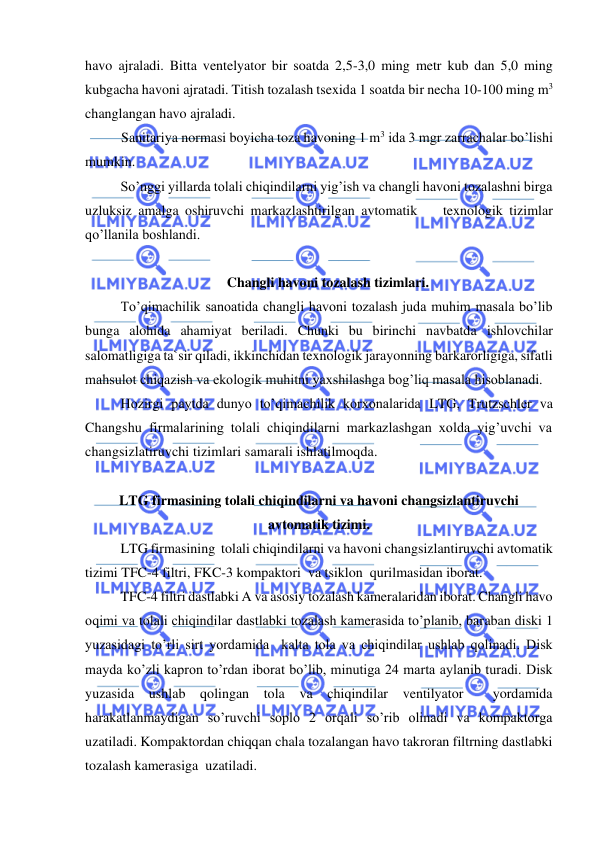  
 
havo ajraladi. Bitta ventelyator bir soatda 2,5-3,0 ming metr kub dan 5,0 ming 
kubgacha havoni ajratadi. Titish tozalash tsexida 1 soatda bir necha 10-100 ming m3 
changlangan havo ajraladi. 
Sanitariya normasi boyicha toza havoning 1 m3 ida 3 mgr zarrachalar bo’lishi 
mumkin. 
So’nggi yillarda tolali chiqindilarni yig’ish va changli havoni tozalashni birga 
uzluksiz amalga oshiruvchi markazlashtirilgan avtomatik    texnologik tizimlar  
qo’llanila boshlandi.  
 
Changli havoni tozalash tizimlari. 
To’qimachilik sanoatida changli havoni tozalash juda muhim masala bo’lib 
bunga alohida ahamiyat beriladi. Chunki bu birinchi navbatda ishlovchilar 
salomatligiga ta`sir qiladi, ikkinchidan texnologik jarayonning barkarorligiga, sifatli 
mahsulot chiqazish va ekologik muhitni yaxshilashga bog’liq masala hisoblanadi. 
Hozirgi paytda dunyo to’qimachilik korxonalarida LTG, Trutzschler va 
Changshu firmalarining tolali chiqindilarni markazlashgan xolda yig’uvchi va 
changsizlatiruvchi tizimlari samarali ishlatilmoqda. 
 
LTG firmasining tolali chiqindilarni va havoni changsizlantiruvchi  
avtomatik tizimi. 
LTG firmasining  tolali chiqindilarni va havoni changsizlantiruvchi avtomatik 
tizimi TFC-4 filtri, FKC-3 kompaktori  va tsiklon  qurilmasidan iborat. 
TFC-4 filtri dastlabki A va asosiy tozalash kameralaridan iborat. Changli havo 
oqimi va tolali chiqindilar dastlabki tozalash kamerasida to’planib, baraban diski 1 
yuzasidagi to’rli sirt yordamida  kalta tola va chiqindilar ushlab qolinadi. Disk  
mayda ko’zli kapron to’rdan iborat bo’lib, minutiga 24 marta aylanib turadi. Disk 
yuzasida ushlab qolingan tola va chiqindilar 
ventilyator  yordamida 
harakatlanmaydigan so’ruvchi soplo 2 orqali so’rib olinadi va kompaktorga 
uzatiladi. Kompaktordan chiqqan chala tozalangan havo takroran filtrning dastlabki 
tozalash kamerasiga  uzatiladi. 
