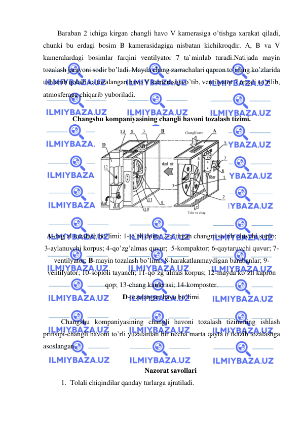  
 
        Baraban 2 ichiga kirgan changli havo V kamerasiga o’tishga xarakat qiladi, 
chunki bu erdagi bosim B kamerasidagiga nisbatan kichikroqdir. A, B va V 
kameralardagi bosimlar farqini ventilyator 7 ta`minlab turadi.Natijada mayin 
tozalash jarayoni sodir bo’ladi. Mayda chang zarrachalari qapron to’rning ko’zlarida 
ushlanib qoladi va tozalangan havo V kamerasiga o’tib, ventilyator 7 orqali so’rilib, 
atmosferaga chiqarib yuboriladi.   
 
Changshu kompaniyasining changli havoni tozalash tizimi. 
             
  
A-dag’al tozalash bo’limi: 1-to’rli doira; 2-o’tirgan changni so’rib oluvchi soplo; 
3-aylanuvchi korpus; 4-qo’zg’almas quvur;  5-kompaktor; 6-qaytaruvchi quvur; 7-
ventilyator; B-mayin tozalash bo’limi: 8-harakatlanmaydigan barabanlar; 9-
ventilyator; 10-soploli tayanch; 11-qo’zg’almas korpus; 12-mayda ko’zli kapron 
qop; 13-chang kamerasi; 14-komposter. 
D-tozalangan havo bo’limi. 
 
Changshu kompaniyasining changli havoni tozalash tizimining ishlash 
prinsipi-changli havoni to’rli yuzalardan bir necha marta qayta o’tkazib tozalashga 
asoslangan.  
 
Nazorat savollari 
1. Tolali chiqindilar qanday turlarga ajratiladi. 
