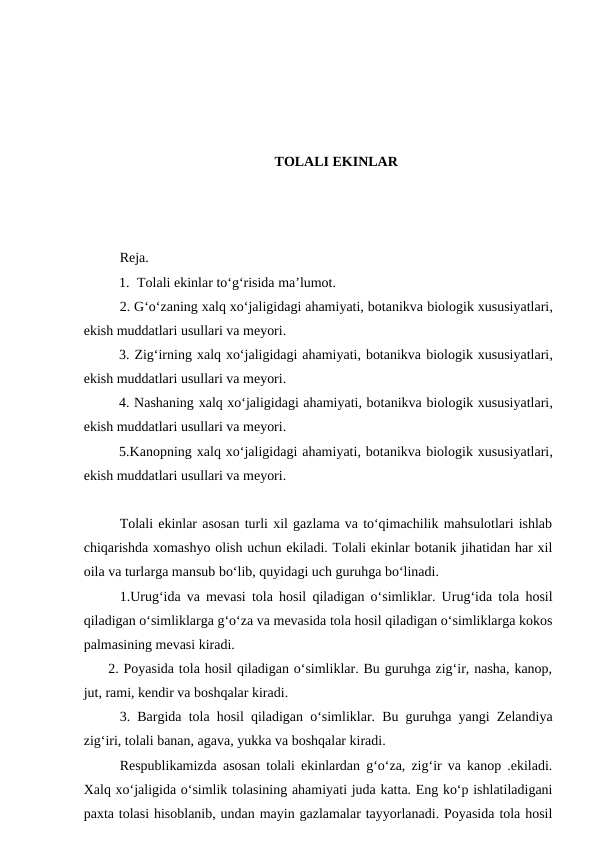 TOLALI EKINLAR
Reja.
1. Tolali ekinlar to‘g‘risida ma’lumot. 
2. G‘o‘zaning xalq xo‘jaligidagi ahamiyati, botanikva biologik xususiyatlari,
ekish muddatlari usullari va meyori.
3. Zig‘irning xalq xo‘jaligidagi ahamiyati, botanikva biologik xususiyatlari,
ekish muddatlari usullari va meyori. 
4. Nashaning xalq xo‘jaligidagi ahamiyati, botanikva biologik xususiyatlari,
ekish muddatlari usullari va meyori. 
5.Kanopning xalq xo‘jaligidagi ahamiyati, botanikva biologik xususiyatlari,
ekish muddatlari usullari va meyori. 
Tolali ekinlar asosan turli xil gazlama va to‘qimachilik mahsulotlari ishlab
chiqarishda xomashyo olish uchun ekiladi. Tolali ekinlar botanik jihatidan har xil
oila va turlarga mansub bo‘lib, quyidagi uch guruhga bo‘linadi. 
1.Urug‘ida va mevasi tola hosil qiladigan o‘simliklar. Urug‘ida tola hosil
qiladigan o‘simliklarga g‘o‘za va mevasida tola hosil qiladigan o‘simliklarga kokos
palmasining mevasi kiradi.
     2. Poyasida tola hosil qiladigan o‘simliklar. Bu guruhga zig‘ir, nasha, kanop,
jut, rami, kendir va boshqalar kiradi.
3. Bargida tola hosil qiladigan o‘simliklar. Bu guruhga yangi Zelandiya
zig‘iri, tolali banan, agava, yukka va boshqalar kiradi.
Respublikamizda asosan tolali ekinlardan g‘o‘za, zig‘ir va kanop .ekiladi.
Xalq xo‘jaligida o‘simlik tolasining ahamiyati juda katta. Eng ko‘p ishlatiladigani
paxta tolasi hisoblanib, undan mayin gazlamalar tayyorlanadi. Poyasida tola hosil
