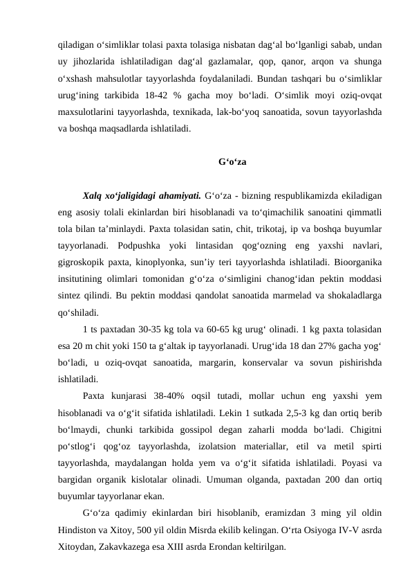 qiladigan o‘simliklar tolasi paxta tolasiga nisbatan dag‘al bo‘lganligi sabab, undan
uy  jihozlarida  ishlatiladigan  dag‘al  gazlamalar,  qop,  qanor,  arqon  va  shunga
o‘xshash mahsulotlar tayyorlashda foydalaniladi. Bundan tashqari bu o‘simliklar
urug‘ining  tarkibida  18-42  %  gacha  moy  bo‘ladi.  O‘simlik  moyi  oziq-ovqat
maxsulotlarini tayyorlashda, texnikada, lak-bo‘yoq sanoatida, sovun tayyorlashda
va boshqa maqsadlarda ishlatiladi.
G‘o‘za
Xalq xo‘jaligidagi ahamiyati. G‘o‘za - bizning respublikamizda ekiladigan
eng asosiy tolali ekinlardan biri hisoblanadi va to‘qimachilik sanoatini qimmatli
tola bilan ta’minlaydi. Paxta tolasidan satin, chit, trikotaj, ip va boshqa buyumlar
tayyorlanadi.  Podpushka  yoki  lintasidan  qog‘ozning  eng  yaxshi  navlari,
gigroskopik paxta, kinoplyonka, sun’iy teri tayyorlashda ishlatiladi. Bioorganika
insitutining olimlari tomonidan g‘o‘za o‘simligini chanog‘idan pektin moddasi
sintez qilindi. Bu pektin moddasi qandolat sanoatida marmelad va shokaladlarga
qo‘shiladi. 
1 ts paxtadan 30-35 kg tola va 60-65 kg urug‘ olinadi. 1 kg paxta tolasidan
esa 20 m chit yoki 150 ta g‘altak ip tayyorlanadi. Urug‘ida 18 dan 27% gacha yog‘
bo‘ladi,  u  oziq-ovqat  sanoatida,  margarin,  konservalar  va  sovun  pishirishda
ishlatiladi. 
Paxta  kunjarasi  38-40%  oqsil  tutadi,  mollar  uchun  eng  yaxshi  yem
hisoblanadi va o‘g‘it sifatida ishlatiladi. Lekin 1 sutkada 2,5-3 kg dan ortiq berib
bo‘lmaydi,  chunki  tarkibida  gossipol  degan  zaharli  modda  bo‘ladi.  Chigitni
po‘stlog‘i  qog‘oz  tayyorlashda,  izolatsion  materiallar,  etil  va  metil  spirti
tayyorlashda,  maydalangan  holda yem  va o‘g‘it  sifatida ishlatiladi.  Poyasi  va
bargidan organik kislotalar olinadi. Umuman olganda, paxtadan 200 dan ortiq
buyumlar tayyorlanar ekan.
G‘o‘za  qadimiy  ekinlardan  biri  hisoblanib,  eramizdan  3  ming yil  oldin
Hindiston va Xitoy, 500 yil oldin Misrda ekilib kelingan. O‘rta Osiyoga IV-V asrda
Xitoydan, Zakavkazega esa XIII asrda Erondan keltirilgan.
