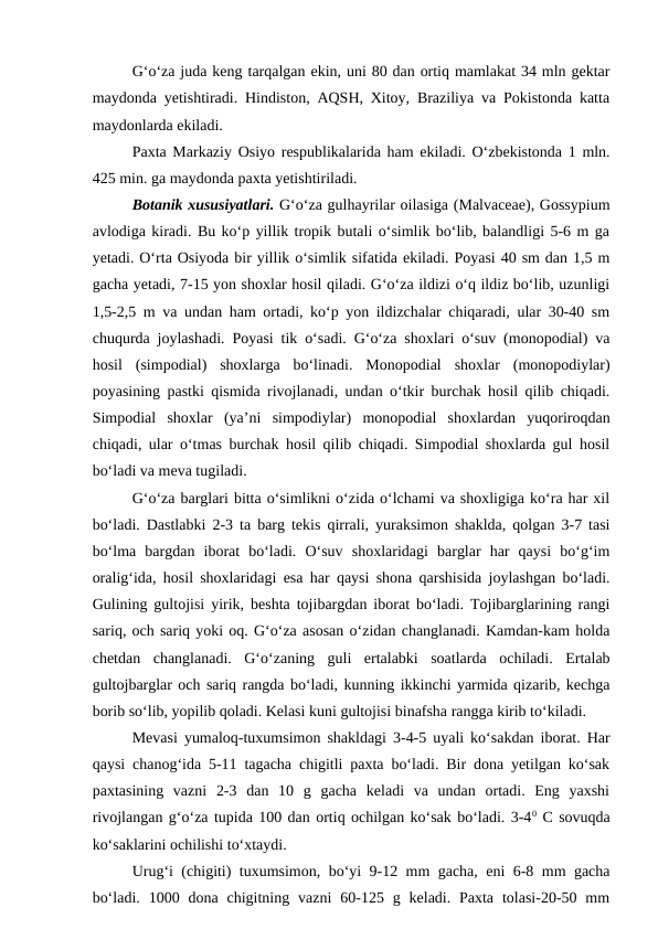 G‘o‘za juda keng tarqalgan ekin, uni 80 dan ortiq mamlakat 34 mln gektar
maydonda yetishtiradi. Hindiston, AQSH, Xitoy, Braziliya va Pokistonda katta
maydonlarda ekiladi.
Paxta Markaziy Osiyo respublikalarida ham ekiladi. O‘zbekistonda 1 mln.
425 min. ga maydonda paxta yetishtiriladi. 
Botanik xususiyatlari. G‘o‘za gulhayrilar oilasiga (Malvaceae), Gossypium
avlodiga kiradi. Bu ko‘p yillik tropik butali o‘simlik bo‘lib, balandligi 5-6 m ga
yetadi. O‘rta Osiyoda bir yillik o‘simlik sifatida ekiladi. Poyasi 40 sm dan 1,5 m
gacha yetadi, 7-15 yon shoxlar hosil qiladi. G‘o‘za ildizi o‘q ildiz bo‘lib, uzunligi
1,5-2,5 m va undan ham ortadi, ko‘p yon ildizchalar chiqaradi, ular 30-40 sm
chuqurda joylashadi. Poyasi tik o‘sadi. G‘o‘za shoxlari o‘suv (monopodial) va
hosil  (simpodial)  shoxlarga  bo‘linadi.  Monopodial  shoxlar  (monopodiylar)
poyasining pastki qismida rivojlanadi, undan o‘tkir burchak hosil qilib chiqadi.
Simpodial  shoxlar  (ya’ni  simpodiylar)  monopodial  shoxlardan  yuqoriroqdan
chiqadi, ular o‘tmas burchak hosil qilib chiqadi. Simpodial shoxlarda gul hosil
bo‘ladi va meva tugiladi.
G‘o‘za barglari bitta o‘simlikni o‘zida o‘lchami va shoxligiga ko‘ra har xil
bo‘ladi. Dastlabki 2-3 ta barg tekis qirrali, yuraksimon shaklda, qolgan 3-7 tasi
bo‘lma  bargdan  iborat  bo‘ladi.  O‘suv  shoxlaridagi  barglar  har  qaysi  bo‘g‘im
oralig‘ida, hosil shoxlaridagi esa har qaysi shona qarshisida joylashgan bo‘ladi.
Gulining gultojisi yirik, beshta tojibargdan iborat bo‘ladi. Tojibarglarining rangi
sariq, och sariq yoki oq. G‘o‘za asosan o‘zidan changlanadi. Kamdan-kam holda
chetdan  changlanadi.  G‘o‘zaning  guli  ertalabki  soatlarda  ochiladi.  Ertalab
gultojbarglar och sariq rangda bo‘ladi, kunning ikkinchi yarmida qizarib, kechga
borib so‘lib, yopilib qoladi. Kelasi kuni gultojisi binafsha rangga kirib to‘kiladi.
Mevasi yumaloq-tuxumsimon shakldagi 3-4-5 uyali ko‘sakdan iborat. Har
qaysi chanog‘ida 5-11 tagacha chigitli paxta bo‘ladi. Bir dona yetilgan ko‘sak
paxtasining  vazni  2-3  dan  10  g  gacha  keladi  va  undan  ortadi.  Eng  yaxshi
rivojlangan g‘o‘za tupida 100 dan ortiq ochilgan ko‘sak bo‘ladi. 3-40 C sovuqda
ko‘saklarini ochilishi to‘xtaydi.
Urug‘i (chigiti) tuxumsimon, bo‘yi 9-12 mm gacha, eni 6-8 mm gacha
bo‘ladi.  1000 dona  chigitning vazni  60-125 g  keladi. Paxta  tolasi-20-50 mm
