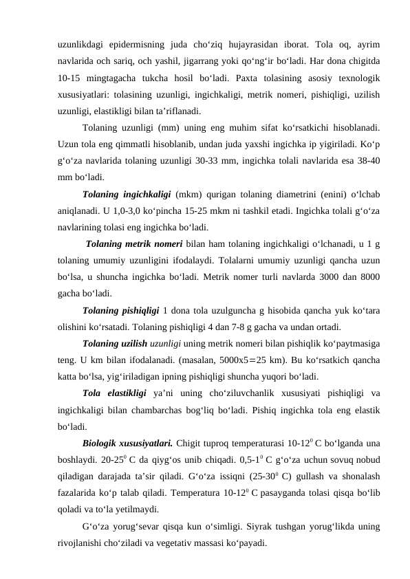 uzunlikdagi  epidermisning  juda  cho‘ziq  hujayrasidan  iborat.  Tola  oq,  ayrim
navlarida och sariq, och yashil, jigarrang yoki qo‘ng‘ir bo‘ladi. Har dona chigitda
10-15  mingtagacha  tukcha  hosil  bo‘ladi.  Paxta  tolasining  asosiy  texnologik
xususiyatlari: tolasining uzunligi, ingichkaligi, metrik nomeri, pishiqligi, uzilish
uzunligi, elastikligi bilan ta’riflanadi.
Tolaning uzunligi (mm) uning eng muhim sifat ko‘rsatkichi hisoblanadi.
Uzun tola eng qimmatli hisoblanib, undan juda yaxshi ingichka ip yigiriladi. Ko‘p
g‘o‘za navlarida tolaning uzunligi 30-33 mm, ingichka tolali navlarida esa 38-40
mm bo‘ladi.
Tolaning ingichkaligi (mkm) qurigan tolaning diametrini (enini) o‘lchab
aniqlanadi. U 1,0-3,0 ko‘pincha 15-25 mkm ni tashkil etadi. Ingichka tolali g‘o‘za
navlarining tolasi eng ingichka bo‘ladi.
 Tolaning metrik nomeri bilan ham tolaning ingichkaligi o‘lchanadi, u 1 g
tolaning umumiy uzunligini ifodalaydi. Tolalarni umumiy uzunligi qancha uzun
bo‘lsa, u shuncha ingichka bo‘ladi. Metrik nomer turli navlarda 3000 dan 8000
gacha bo‘ladi. 
Tolaning pishiqligi 1 dona tola uzulguncha g hisobida qancha yuk ko‘tara
olishini ko‘rsatadi. Tolaning pishiqligi 4 dan 7-8 g gacha va undan ortadi.
Tolaning uzilish uzunligi uning metrik nomeri bilan pishiqlik ko‘paytmasiga
teng. U km bilan ifodalanadi. (masalan, 5000x525 km). Bu ko‘rsatkich qancha
katta bo‘lsa, yig‘iriladigan ipning pishiqligi shuncha yuqori bo‘ladi. 
Tola  elastikligi ya’ni  uning  cho‘ziluvchanlik  xususiyati  pishiqligi  va
ingichkaligi bilan chambarchas bog‘liq bo‘ladi. Pishiq ingichka tola eng elastik
bo‘ladi.
Biologik xususiyatlari. Chigit tuproq temperaturasi 10-120 C bo‘lganda una
boshlaydi. 20-250  C da qiyg‘os unib chiqadi. 0,5-10  C g‘o‘za uchun sovuq nobud
qiladigan darajada ta’sir qiladi. G‘o‘za issiqni (25-300  C) gullash va shonalash
fazalarida ko‘p talab qiladi. Temperatura 10-120  C pasayganda tolasi qisqa bo‘lib
qoladi va to‘la yetilmaydi. 
G‘o‘za yorug‘sevar qisqa kun o‘simligi. Siyrak tushgan yorug‘likda uning
rivojlanishi cho‘ziladi va vegetativ massasi ko‘payadi. 
