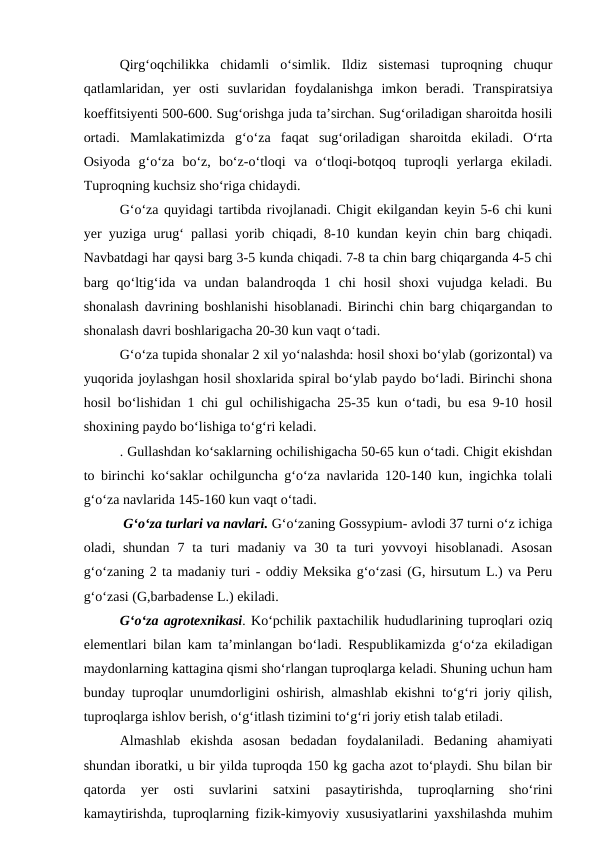 Qirg‘oqchilikka  chidamli  o‘simlik.  Ildiz  sistemasi  tuproqning  chuqur
qatlamlaridan,  yer  osti  suvlaridan  foydalanishga  imkon  beradi.  Transpiratsiya
koeffitsiyenti 500-600. Sug‘orishga juda ta’sirchan. Sug‘oriladigan sharoitda hosili
ortadi.  Mamlakatimizda  g‘o‘za  faqat  sug‘oriladigan  sharoitda  ekiladi.  O‘rta
Osiyoda  g‘o‘za  bo‘z,  bo‘z-o‘tloqi  va  o‘tloqi-botqoq  tuproqli  yerlarga  ekiladi.
Tuproqning kuchsiz sho‘riga chidaydi. 
G‘o‘za quyidagi tartibda rivojlanadi. Chigit ekilgandan keyin 5-6 chi kuni
yer yuziga urug‘ pallasi yorib chiqadi, 8-10 kundan keyin chin barg chiqadi.
Navbatdagi har qaysi barg 3-5 kunda chiqadi. 7-8 ta chin barg chiqarganda 4-5 chi
barg  qo‘ltig‘ida  va  undan  balandroqda  1  chi  hosil  shoxi  vujudga  keladi.  Bu
shonalash davrining boshlanishi hisoblanadi. Birinchi chin barg chiqargandan to
shonalash davri boshlarigacha 20-30 kun vaqt o‘tadi.
G‘o‘za tupida shonalar 2 xil yo‘nalashda: hosil shoxi bo‘ylab (gorizontal) va
yuqorida joylashgan hosil shoxlarida spiral bo‘ylab paydo bo‘ladi. Birinchi shona
hosil bo‘lishidan 1 chi gul ochilishigacha 25-35 kun o‘tadi, bu esa 9-10 hosil
shoxining paydo bo‘lishiga to‘g‘ri keladi. 
. Gullashdan ko‘saklarning ochilishigacha 50-65 kun o‘tadi. Chigit ekishdan
to birinchi ko‘saklar ochilguncha g‘o‘za navlarida 120-140 kun, ingichka tolali
g‘o‘za navlarida 145-160 kun vaqt o‘tadi.
 G‘o‘za turlari va navlari. G‘o‘zaning Gossypium- avlodi 37 turni o‘z ichiga
oladi, shundan  7  ta  turi  madaniy  va  30 ta  turi  yovvoyi  hisoblanadi.  Asosan
g‘o‘zaning 2 ta madaniy turi - oddiy Meksika g‘o‘zasi (G, hirsutum L.) va Peru
g‘o‘zasi (G,barbadense L.) ekiladi.
G‘o‘za agrotexnikasi. Ko‘pchilik paxtachilik hududlarining tuproqlari oziq
elementlari bilan kam ta’minlangan bo‘ladi. Respublikamizda g‘o‘za ekiladigan
maydonlarning kattagina qismi sho‘rlangan tuproqlarga keladi. Shuning uchun ham
bunday tuproqlar unumdorligini oshirish, almashlab ekishni to‘g‘ri joriy qilish,
tuproqlarga ishlov berish, o‘g‘itlash tizimini to‘g‘ri joriy etish talab etiladi. 
Almashlab  ekishda  asosan  bedadan  foydalaniladi.  Bedaning  ahamiyati
shundan iboratki, u bir yilda tuproqda 150 kg gacha azot to‘playdi. Shu bilan bir
qatorda  yer  osti  suvlarini  satxini  pasaytirishda,  tuproqlarning  sho‘rini
kamaytirishda, tuproqlarning fizik-kimyoviy xususiyatlarini yaxshilashda muhim
