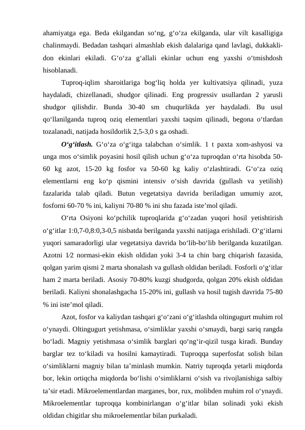 ahamiyatga ega. Beda ekilgandan so‘ng, g‘o‘za ekilganda, ular vilt kasalligiga
chalinmaydi. Bedadan tashqari almashlab ekish dalalariga qand lavlagi, dukkakli-
don  ekinlari  ekiladi.  G‘o‘za  g‘allali  ekinlar  uchun  eng  yaxshi  o‘tmishdosh
hisoblanadi.
Tuproq-iqlim  sharoitlariga  bog‘liq  holda  yer  kultivatsiya  qilinadi,  yuza
haydaladi,  chizellanadi,  shudgor  qilinadi.  Eng  progressiv  usullardan  2  yarusli
shudgor  qilishdir.  Bunda  30-40  sm  chuqurlikda  yer  haydaladi.  Bu  usul
qo‘llanilganda tuproq oziq elementlari yaxshi taqsim qilinadi, begona o‘tlardan
tozalanadi, natijada hosildorlik 2,5-3,0 s ga oshadi. 
O‘g‘itlash. G‘o‘za o‘g‘itga talabchan o‘simlik. 1 t paxta xom-ashyosi va
unga mos o‘simlik poyasini hosil qilish uchun g‘o‘za tuproqdan o‘rta hisobda 50-
60  kg  azot,  15-20  kg  fosfor  va  50-60  kg  kaliy  o‘zlashtiradi.  G‘o‘za  oziq
elementlarni  eng  ko‘p  qismini  intensiv  o‘sish  davrida  (gullash  va  yetilish)
fazalarida  talab  qiladi.  Butun  vegetatsiya  davrida  beriladigan  umumiy  azot,
fosforni 60-70 % ini, kaliyni 70-80 % ini shu fazada iste’mol qiladi.
O‘rta Osiyoni ko‘pchilik tuproqlarida g‘o‘zadan yuqori hosil yetishtirish
o‘g‘itlar 1:0,7-0,8:0,3-0,5 nisbatda berilganda yaxshi natijaga erishiladi. O‘g‘itlarni
yuqori samaradorligi ular vegetatsiya davrida bo‘lib-bo‘lib berilganda kuzatilgan.
Azotni 12 normasi-ekin ekish oldidan yoki 3-4 ta chin barg chiqarish fazasida,
qolgan yarim qismi 2 marta shonalash va gullash oldidan beriladi. Fosforli o‘g‘itlar
ham 2 marta beriladi. Asosiy 70-80% kuzgi shudgorda, qolgan 20% ekish oldidan
beriladi. Kaliyni shonalashgacha 15-20% ini, gullash va hosil tugish davrida 75-80
% ini iste’mol qiladi.
Azot, fosfor va kaliydan tashqari g‘o‘zani o‘g‘itlashda oltingugurt muhim rol
o‘ynaydi. Oltingugurt yetishmasa, o‘simliklar yaxshi o‘smaydi, bargi sariq rangda
bo‘ladi. Magniy yetishmasa o‘simlik barglari qo‘ng‘ir-qizil tusga kiradi. Bunday
barglar tez to‘kiladi va hosilni kamaytiradi. Tuproqqa superfosfat solish bilan
o‘simliklarni magniy bilan ta’minlash mumkin. Natriy tuproqda yetarli miqdorda
bor, lekin ortiqcha miqdorda bo‘lishi o‘simliklarni o‘sish va rivojlanishiga salbiy
ta’sir etadi. Mikroelementlardan marganes, bor, rux, molibden muhim rol o‘ynaydi.
Mikroelementlar  tuproqqa  kombinirlangan  o‘g‘itlar  bilan  solinadi  yoki  ekish
oldidan chigitlar shu mikroelementlar bilan purkaladi.
