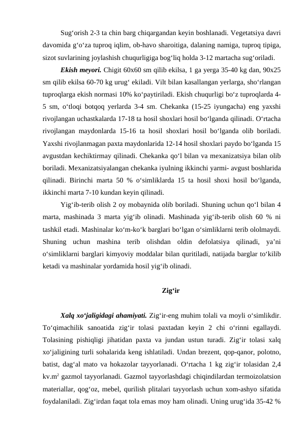 Sug‘orish 2-3 ta chin barg chiqargandan keyin boshlanadi. Vegetatsiya davri
davomida g‘o‘za tuproq iqlim, ob-havo sharoitiga, dalaning namiga, tuproq tipiga,
sizot suvlarining joylashish chuqurligiga bog‘liq holda 3-12 martacha sug‘oriladi. 
Ekish meyori. Chigit 60x60 sm qilib ekilsa, 1 ga yerga 35-40 kg dan, 90x25
sm qilib ekilsa 60-70 kg urug‘ ekiladi. Vilt bilan kasallangan yerlarga, sho‘rlangan
tuproqlarga ekish normasi 10% ko‘paytiriladi. Ekish chuqurligi bo‘z tuproqlarda 4-
5 sm, o‘tloqi botqoq yerlarda 3-4 sm. Chekanka (15-25 iyungacha) eng yaxshi
rivojlangan uchastkalarda 17-18 ta hosil shoxlari hosil bo‘lganda qilinadi. O‘rtacha
rivojlangan maydonlarda 15-16 ta hosil shoxlari hosil bo‘lganda olib boriladi.
Yaxshi rivojlanmagan paxta maydonlarida 12-14 hosil shoxlari paydo bo‘lganda 15
avgustdan kechiktirmay qilinadi. Chekanka qo‘l bilan va mexanizatsiya bilan olib
boriladi. Mexanizatsiyalangan chekanka iyulning ikkinchi yarmi- avgust boshlarida
qilinadi. Birinchi marta 50 % o‘simliklarda 15 ta hosil shoxi hosil bo‘lganda,
ikkinchi marta 7-10 kundan keyin qilinadi.
Yig‘ib-terib olish 2 oy mobaynida olib boriladi. Shuning uchun qo‘l bilan 4
marta, mashinada 3 marta yig‘ib olinadi. Mashinada yig‘ib-terib olish 60 % ni
tashkil etadi. Mashinalar ko‘m-ko‘k barglari bo‘lgan o‘simliklarni terib ololmaydi.
Shuning  uchun  mashina  terib  olishdan  oldin  defolatsiya  qilinadi,  ya’ni
o‘simliklarni barglari kimyoviy moddalar bilan quritiladi, natijada barglar to‘kilib
ketadi va mashinalar yordamida hosil yig‘ib olinadi.
Zig‘ir
Xalq xo‘jaligidagi ahamiyati. Zig‘ir-eng muhim tolali va moyli o‘simlikdir.
To‘qimachilik  sanoatida  zig‘ir  tolasi  paxtadan  keyin  2  chi  o‘rinni  egallaydi.
Tolasining pishiqligi jihatidan paxta va jundan ustun turadi. Zig‘ir tolasi xalq
xo‘jaligining turli sohalarida keng ishlatiladi. Undan brezent, qop-qanor, polotno,
batist, dag‘al mato va hokazolar tayyorlanadi. O‘rtacha 1 kg zig‘ir tolasidan 2,4
kv.m2 gazmol tayyorlanadi. Gazmol tayyorlashdagi chiqindilardan termoizolatsion
materiallar, qog‘oz, mebel, qurilish plitalari tayyorlash uchun xom-ashyo sifatida
foydalaniladi. Zig‘irdan faqat tola emas moy ham olinadi. Uning urug‘ida 35-42 %
