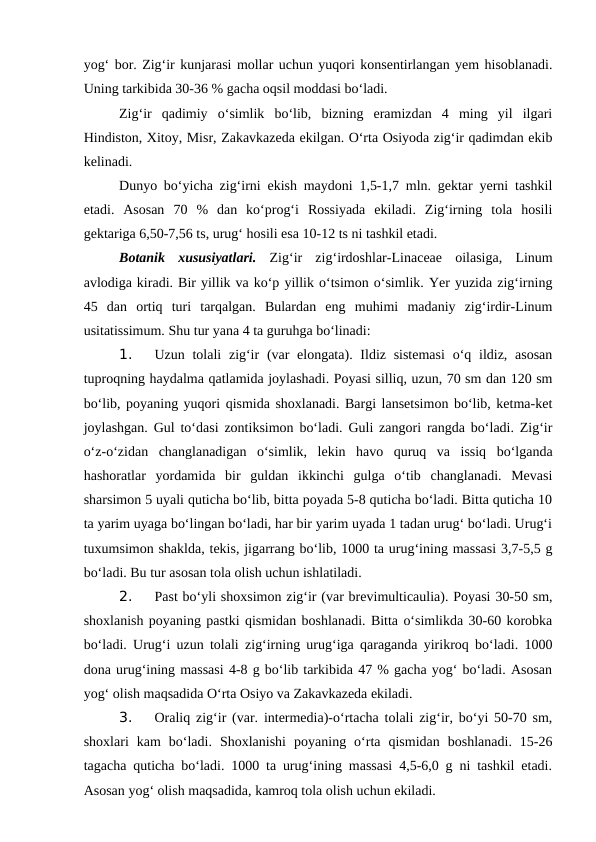 yog‘ bor. Zig‘ir kunjarasi mollar uchun yuqori konsentirlangan yem hisoblanadi.
Uning tarkibida 30-36 % gacha oqsil moddasi bo‘ladi. 
Zig‘ir  qadimiy  o‘simlik  bo‘lib,  bizning  eramizdan  4  ming  yil  ilgari
Hindiston, Xitoy, Misr, Zakavkazeda ekilgan. O‘rta Osiyoda zig‘ir qadimdan ekib
kelinadi. 
Dunyo bo‘yicha zig‘irni ekish maydoni 1,5-1,7 mln. gektar yerni tashkil
etadi.  Asosan  70  %  dan  ko‘prog‘i  Rossiyada  ekiladi.  Zig‘irning  tola  hosili
gektariga 6,50-7,56 ts, urug‘ hosili esa 10-12 ts ni tashkil etadi.
Botanik  xususiyatlari. Zig‘ir  zig‘irdoshlar-Linaceae  oilasiga,  Linum
avlodiga kiradi. Bir yillik va ko‘p yillik o‘tsimon o‘simlik. Yer yuzida zig‘irning
45  dan  ortiq  turi  tarqalgan.  Bulardan  eng  muhimi  madaniy  zig‘irdir-Linum
usitatissimum. Shu tur yana 4 ta guruhga bo‘linadi:
1. 
Uzun tolali  zig‘ir  (var  elongata). Ildiz sistemasi  o‘q ildiz, asosan
tuproqning haydalma qatlamida joylashadi. Poyasi silliq, uzun, 70 sm dan 120 sm
bo‘lib, poyaning yuqori qismida shoxlanadi. Bargi lansetsimon bo‘lib, ketma-ket
joylashgan. Gul to‘dasi zontiksimon bo‘ladi. Guli zangori rangda bo‘ladi. Zig‘ir
o‘z-o‘zidan  changlanadigan  o‘simlik,  lekin  havo  quruq  va  issiq  bo‘lganda
hashoratlar  yordamida  bir  guldan  ikkinchi  gulga  o‘tib  changlanadi.  Mevasi
sharsimon 5 uyali quticha bo‘lib, bitta poyada 5-8 quticha bo‘ladi. Bitta quticha 10
ta yarim uyaga bo‘lingan bo‘ladi, har bir yarim uyada 1 tadan urug‘ bo‘ladi. Urug‘i
tuxumsimon shaklda, tekis, jigarrang bo‘lib, 1000 ta urug‘ining massasi 3,7-5,5 g
bo‘ladi. Bu tur asosan tola olish uchun ishlatiladi.
2. 
Past bo‘yli shoxsimon zig‘ir (var brevimulticaulia). Poyasi 30-50 sm,
shoxlanish poyaning pastki qismidan boshlanadi. Bitta o‘simlikda 30-60 korobka
bo‘ladi. Urug‘i uzun tolali zig‘irning urug‘iga qaraganda yirikroq bo‘ladi. 1000
dona urug‘ining massasi 4-8 g bo‘lib tarkibida 47 % gacha yog‘ bo‘ladi. Asosan
yog‘ olish maqsadida O‘rta Osiyo va Zakavkazeda ekiladi.
3. 
Oraliq zig‘ir (var. intermedia)-o‘rtacha tolali zig‘ir, bo‘yi 50-70 sm,
shoxlari  kam  bo‘ladi.  Shoxlanishi  poyaning  o‘rta  qismidan  boshlanadi.  15-26
tagacha quticha bo‘ladi. 1000 ta urug‘ining massasi 4,5-6,0 g ni tashkil etadi.
Asosan yog‘ olish maqsadida, kamroq tola olish uchun ekiladi. 
