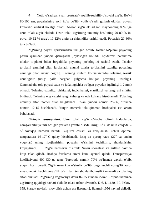 4. 
Yotib o‘sadigan (var. prostrata)-yoyilib-sochilib o‘suvchi zig‘ir. Bo‘yi
80-100 sm, poyalarining soni ko‘p bo‘lib, yotib o‘sadi, gullash oldidan poyasi
ko‘tarilib vertikal holatga o‘tadi. Asosan zig‘ir ekiladigan maydonning 85% iga
uzun tolali zig‘ir ekiladi. Uzun tolali zig‘irning umumiy hosilining 70-80 % ini
poya, 10-12 % urug‘, 10-12% qipiq va chiqindilar tashkil etadi. Poyasida 20-30%
tola bo‘ladi.
Zig‘irning poyasi epidermisdan tuzilgan bo‘lib, tolalar to‘plami poyaning
pastki  qismidan  yuqori  qismigacha  joylashgan  bo‘ladi.  Epidermis  parenxima
tolalar  to‘plami  bilan  birgalikda  poyaning  po‘stlog‘ini  tashkil  etadi.  Tolalar
to‘plami uzunligi bilan farqlanadi, chunki tolalar to‘plamini uzunligi poyaning
uzunligi  bilan  uzviy  bog‘liq.  Tolaning  muhim  ko‘rsatkichi-bu  tolaning  texnik
uzunligidir  (urug‘  palla  bargdan  gulgacha  bo‘lgan  poyaning  uzunligi).
Qimmatbaho tola poyasi uzun va juda ingichka bo‘lgan poyadan (qalinligi 1-2 mm)
olinadi. Tolaning uzunligi, pishiqligi, ingichkaligi, elastikligi va rangi uni sifatini
bildiradi. Tolaning eng yaxshi rangi kulrang va och kulrang hisoblanadi. Tolaning
umumiy sifati  nomer  bilan  belgilanadi.  Tolani  yuqori  nomeri  25-36, o‘rtacha
nomeri  12-15  hisoblanadi.  Yuqori  nomerli  tola  qimmat,  boshqalari  esa  arzon
baholanadi. 
Biologik  xususiyatlari. Uzun  tolali  zig‘ir  o‘rtacha  iqlimli  hududlarda,
namgarchilik yetarli bo‘lgan yerlarda yaxshi o‘sadi. Urug‘i 50 C da unib chiqadi 3-
50 sovuqqa  bardosh  beradi..  Zig‘irni  o‘sishi  va  rivojlanishi  uchun  optimal
temperatura  16-170  C  qulay  hisoblanadi.  Issiq  va  quruq  havo  (220 va  undan
yuqori),0  uning  rivojlanishini,  poyasini  o‘sishini  kechiktirib,  shoxlanishini
ko‘paytiradi. 
Zig‘ir namsevar o‘simlik. Suvni shonalash va gullash davrida
ko‘p  talab  qiladi.  Boshqa  fazalarda  suvni  kam  isyemol  qiladi.  Transpiratsiya
koeffitsiyenti 400-430 ga teng. Tuproqda namlik 70% bo‘lganda yaxshi o‘sib,
yuqori hosil beradi. Zig‘ir uzun kun o‘simlik bo‘lib, unga kuchli yorug‘lik zarur
emas, negaki kuchli yorug‘lik ta’sirida u tez shoxlanib, hosili kamayadi va tolaning
sifati buziladi. Zig‘irning vegetatsiya davri 82-85 kundan iborat. Respublikamizda
zig‘irning quyidagi navlari ekiladi: tolasi uchun Svetoch, K-6, L-1120, I-9, Pskov-
359, Startok navlari,  moy olish uchun esa Baxmal-2, Baxmal-1056 navlari ekiladi.
