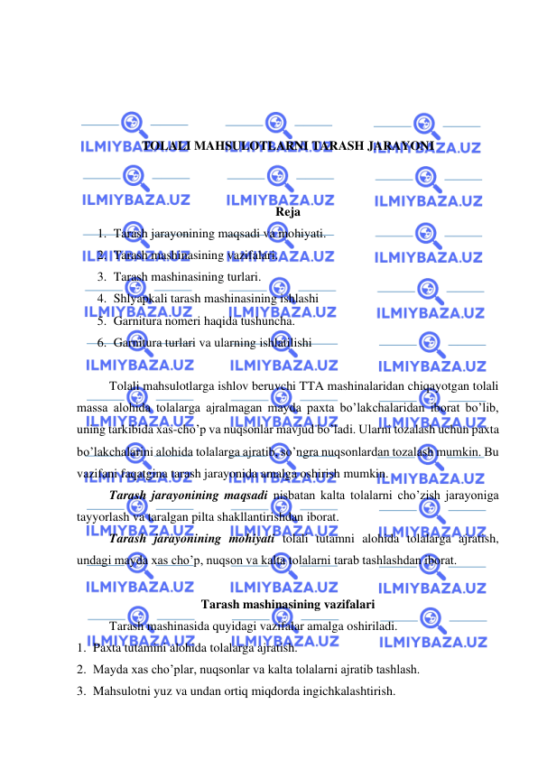  
 
 
 
 
 
TOLALI MAHSULOTLARNI TARASH JARAYONI 
 
 
Reja 
1. Tarash jarayonining maqsadi va mohiyati. 
2. Tarash mashinasining vazifalari.  
3. Tarash mashinasining turlari.   
4. Shlyapkali tarash mashinasining ishlashi   
5. Garnitura nomeri haqida tushuncha. 
6. Garnitura turlari va ularning ishlatilishi  
 
Tolali mahsulotlarga ishlov beruvchi TTA mashinalaridan chiqayotgan tolali 
massa alohida tolalarga ajralmagan mayda paxta bo’lakchalaridan iborat bo’lib, 
uning tarkibida xas-cho’p va nuqsonlar mavjud bo’ladi. Ularni tozalash uchun paxta 
bo’lakchalarini alohida tolalarga ajratib, so’ngra nuqsonlardan tozalash mumkin. Bu 
vazifani faqatgina tarash jarayonida amalga oshirish mumkin.  
Tarash jarayonining maqsadi nisbatan kalta tolalarni cho’zish jarayoniga 
tayyorlash va taralgan pilta shakllantirishdan iborat.  
Tarash jarayonining mohiyati tolali tutamni alohida tolalarga ajratish, 
undagi mayda xas cho’p, nuqson va kalta tolalarni tarab tashlashdan iborat.  
 
Tarash mashinasining vazifalari  
Tarash mashinasida quyidagi vazifalar amalga oshiriladi.  
1. Paxta tutamini alohida tolalarga ajratish. 
2. Mayda xas cho’plar, nuqsonlar va kalta tolalarni ajratib tashlash.  
3. Mahsulotni yuz va undan ortiq miqdorda ingichkalashtirish. 
