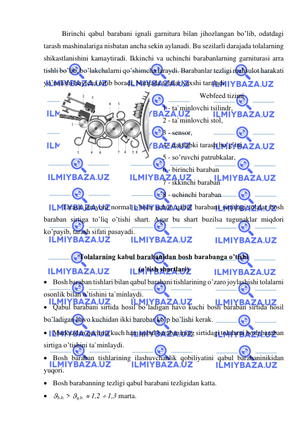  
 
Birinchi qabul barabani ignali garnitura bilan jihozlangan bo’lib, odatdagi 
tarash mashinalariga nisbatan ancha sekin aylanadi. Bu sezilarli darajada tolalarning 
shikastlanishini kamaytiradi. Ikkinchi va uchinchi barabanlarning garniturasi arra 
tishli bo’lib, bo’lakchalarni qo’shimcha taraydi. Barabanlar tezligi mahsulot harakati 
yo’nalishi boyicha ortib boradi. Natijada tolalar yaxshi taraladi.   
   
 
Webfeed tizimi   
1 - ta`minlovchi tsilindr,  
2 - ta`minlovchi stol,  
3 - sensor,  
4 - dastlabki tarash bo’g’ini,  
5 - so’ruvchi patrubkalar,  
6 - birinchi baraban   
7 - ikkinchi baraban   
8 - uchinchi baraban  
Tarash jarayoni normal o’tishi uchun qabul barabani sirtidagi tolalar bosh 
baraban sirtiga to’liq o’tishi shart. Agar bu shart buzilsa tugunaklar miqdori 
ko’payib, tarash sifati pasayadi. 
 
Tolalarning kabul barabanidan bosh barabanga o’tishi   
(o’tish shartlari)  
• Bosh baraban tishlari bilan qabul barabani tishlarining o’zaro joylashishi tolalarni 
osonlik bilan o’tishini ta`minlaydi. 
• Qabul barabani sirtida hosil bo’ladigan havo kuchi bosh baraban sirtida hosil 
bo’ladigan havo kuchidan ikki barobar ko’p bo’lishi kerak. 
• Markazdan qochma kuch ham qabul barabanining sirtidagi tolalarni bosh baraban 
sirtiga o’tishini ta`minlaydi. 
• Bosh baraban tishlarining ilashuvchanlik qobiliyatini qabul barabaninikidan 
yuqori. 
• Bosh barabanning tezligi qabul barabani tezligidan katta. 
• b.b. > q.b.  1,2  1,3 marta. 
