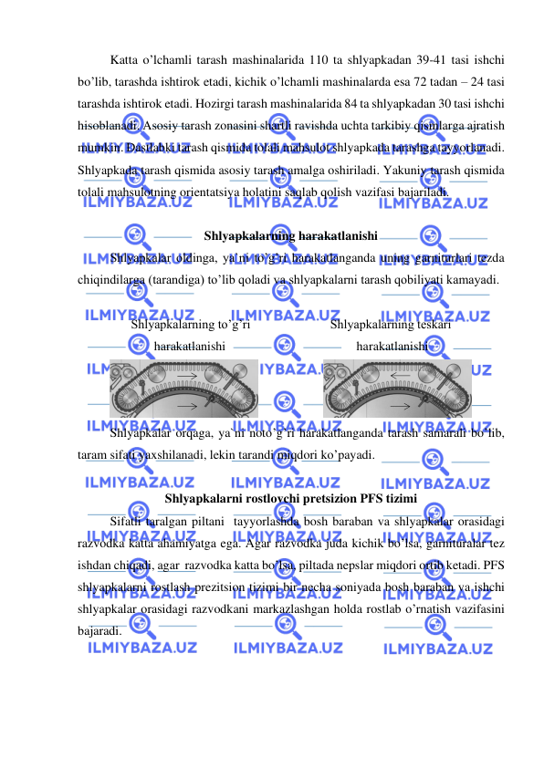  
 
 
Katta o’lchamli tarash mashinalarida 110 ta shlyapkadan 39-41 tasi ishchi 
bo’lib, tarashda ishtirok etadi, kichik o’lchamli mashinalarda esa 72 tadan – 24 tasi 
tarashda ishtirok etadi. Hozirgi tarash mashinalarida 84 ta shlyapkadan 30 tasi ishchi 
hisoblanadi. Asosiy tarash zonasini shartli ravishda uchta tarkibiy qismlarga ajratish 
mumkin. Dastlabki tarash qismida tolali mahsulot shlyapkada tarashga tayyorlanadi. 
Shlyapkada tarash qismida asosiy tarash amalga oshiriladi. Yakuniy tarash qismida 
tolali mahsulotning orientatsiya holatini saqlab qolish vazifasi bajariladi.    
 
Shlyapkalarning harakatlanishi  
Shlyapkalar oldinga, ya`ni to’g’ri harakatlanganda uning garniturlari tezda 
chiqindilarga (tarandiga) to’lib qoladi va shlyapkalarni tarash qobiliyati kamayadi. 
 
Shlyapkalarning to’g’ri                         Shlyapkalarning teskari 
harakatlanishi                                         harakatlanishi 
 
 
Shlyapkalar orqaga, ya`ni noto’g’ri harakatlanganda tarash samarali bo’lib,  
taram sifati yaxshilanadi, lekin tarandi miqdori ko’payadi.  
 
Shlyapkalarni rostlovchi pretsizion PFS tizimi 
 
Sifatli taralgan piltani  tayyorlashda bosh baraban va shlyapkalar orasidagi 
razvodka katta ahamiyatga ega. Agar razvodka juda kichik bo’lsa, garnituralar tez 
ishdan chiqadi, agar  razvodka katta bo’lsa, piltada nepslar miqdori ortib ketadi. PFS  
shlyapkalarni rostlash prezitsion tizimi bir necha soniyada bosh baraban va ishchi 
shlyapkalar orasidagi razvodkani markazlashgan holda rostlab o’rnatish vazifasini 
bajaradi.   
