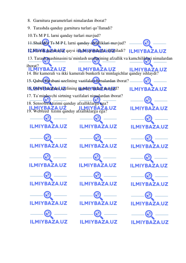  
 
8. Garnitura parametrlari nimalardan iborat? 
9. Tarashda qanday garnitura turlari qo’llanadi? 
10. Ts M P L larni qanday turlari mavjud? 
11. Shakldor Ts M P L larni qanday afzalliklari mavjud? 
12. Elastik garniturlar qaysi ishchi qismlarda ishlatiladi? 
 13. Tarash mashinasini ta`minlash usullarining afzallik va kamchiliklari nimalardan 
iborat?  
14. Bir kamerali va ikki kamerali bunkerli ta`minlagichlar qanday ishlaydi?  
15. Qabul barabani uzelining vazifalari nimalardan iborat?  
16. Qabul barabani uzelining qanday turlari mavjud? 
17. Ta`minlovchi sirtning vazifalari nimalardan iborat?  
18. Sensofeed tizimi qanday afzalliklarga ega?  
19. Webfeed  tizimi qanday afzalliklarga ega?  
 
 
