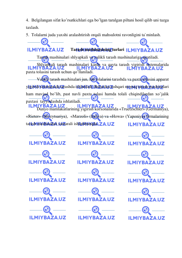  
 
4. Belgilangan sifat ko’rsatkichlari ega bo’lgan taralgan piltani hosil qilib uni tazga 
taxlash.    
5. Tolalarni juda yaxshi aralashtirish orqali mahsulotni ravonligini ta`minlash.  
 
Tarash mashinasining turlari  
Tarash mashinalari shlyapkali va valikli tarash mashinalariga ajratiladi.  
Shlyapkali tarash mashinalari karda va qayta tarash yigirish sistemalarida 
paxta tolasini tarash uchun qo’llaniladi. 
Valikli tarash mashinalari jun, lub tolalarini tarashda va paxta tolasini apparat 
yigirish sistemasida tarashda ishlatiladi. Bulardan tashqari momiq tarash mashinalari 
ham mavjud bo’lib, past navli paxta tolasi hamda tolali chiqindilardan xo’jalik 
paxtasi  tayyorlashda ishlatiladi.  
Dunyo mamlakatlarining yigirish korxonalarida «Truetzschler» (Germaniya), 
«Rieter» (Shveytsariya),  «Marzoli» (Italiya) va «Howa» (Yaponiya) firmalarining 
tarash mashinalari samarali ishlatilmoqda.  
 
