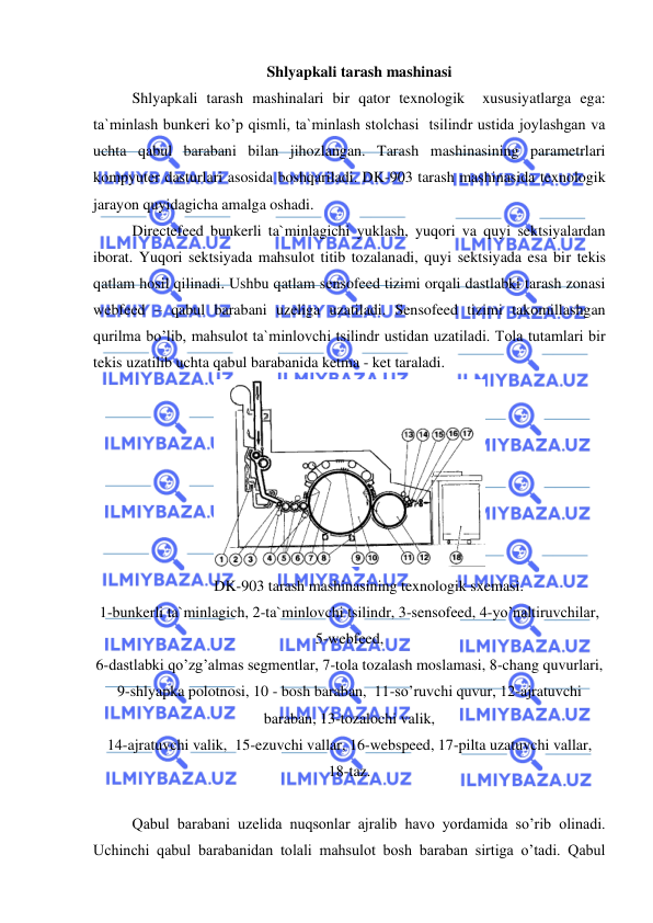  
 
Shlyapkali tarash mashinasi  
 
Shlyapkali tarash mashinalari bir qator texnologik  xususiyatlarga ega: 
ta`minlash bunkeri ko’p qismli, ta`minlash stolchasi  tsilindr ustida joylashgan va 
uchta qabul barabani bilan jihozlangan. Tarash mashinasining parametrlari 
kompyuter dasturlari asosida boshqariladi. DK-903 tarash mashinasida texnologik 
jarayon quyidagicha amalga oshadi.  
Directefeed bunkerli ta`minlagichi yuklash, yuqori va quyi sektsiyalardan 
iborat. Yuqori sektsiyada mahsulot titib tozalanadi, quyi sektsiyada esa bir tekis 
qatlam hosil qilinadi. Ushbu qatlam sensofeed tizimi orqali dastlabki tarash zonasi  
webfeed – qabul barabani uzeliga uzatiladi. Sensofeed tizimi takomillashgan 
qurilma bo’lib, mahsulot ta`minlovchi tsilindr ustidan uzatiladi. Tola tutamlari bir 
tekis uzatilib uchta qabul barabanida ketma - ket taraladi.  
 
DK-903 tarash mashinasining texnologik sxemasi. 
1-bunkerli ta`minlagich, 2-ta`minlovchi tsilindr, 3-sensofeed, 4-yo’naltiruvchilar, 
5-webfeed,  
6-dastlabki qo’zg’almas segmentlar, 7-tola tozalash moslamasi, 8-chang quvurlari, 
9-shlyapka polotnosi, 10 - bosh baraban,  11-so’ruvchi quvur, 12-ajratuvchi 
baraban, 13-tozalochi valik,  
14-ajratuvchi valik,  15-ezuvchi vallar, 16-webspeed, 17-pilta uzatuvchi vallar,  
18-taz. 
 
 
Qabul barabani uzelida nuqsonlar ajralib havo yordamida so’rib olinadi. 
Uchinchi qabul barabanidan tolali mahsulot bosh baraban sirtiga o’tadi. Qabul 
