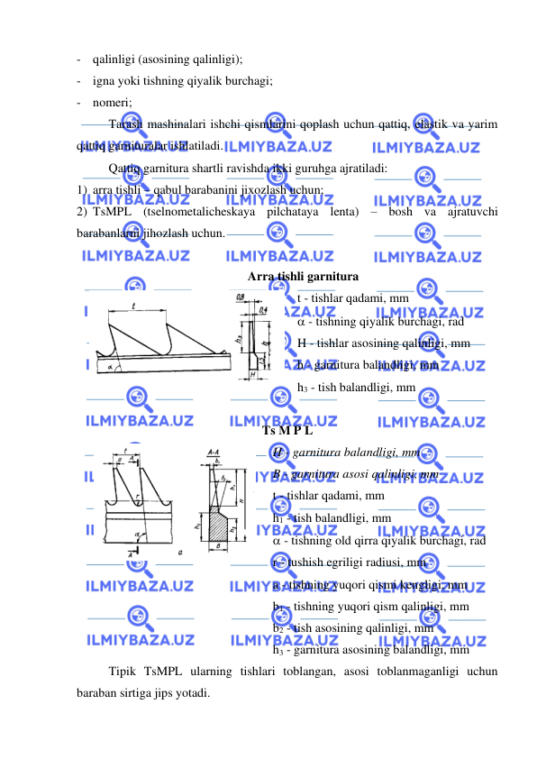  
 
- qalinligi (asosining qalinligi); 
- igna yoki tishning qiyalik burchagi; 
- nomeri; 
Tarash mashinalari ishchi qismlarini qoplash uchun qattiq, elastik va yarim 
qattiq garnituralar ishlatiladi.  
 
Qattiq garnitura shartli ravishda ikki guruhga ajratiladi:    
1) arra tishli – qabul barabanini jixozlash uchun; 
2) TsMPL (tselnometalicheskaya pilchataya lenta) – bosh va ajratuvchi 
barabanlarni jihozlash uchun. 
 
Arra tishli garnitura 
 
t - tishlar qadami, mm  
 - tishning qiyalik burchagi, rad  
H - tishlar asosining qalinligi, mm  
h - garnitura balandligi, mm 
h3 - tish balandligi, mm 
 
 
Ts M P L 
 
H - garnitura balandligi, mm    
B - garnitura asosi qalinligi, mm 
t - tishlar qadami, mm 
h1 - tish balandligi, mm 
 - tishning old qirra qiyalik burchagi, rad 
r - tushish egriligi radiusi, mm 
a - tishning yuqori qismi kengligi, mm  
b1 - tishning yuqori qism qalinligi, mm 
b2 - tish asosining qalinligi, mm 
h3 - garnitura asosining balandligi, mm 
 
Tipik TsMPL ularning tishlari toblangan, asosi toblanmaganligi uchun 
baraban sirtiga jips yotadi.   
