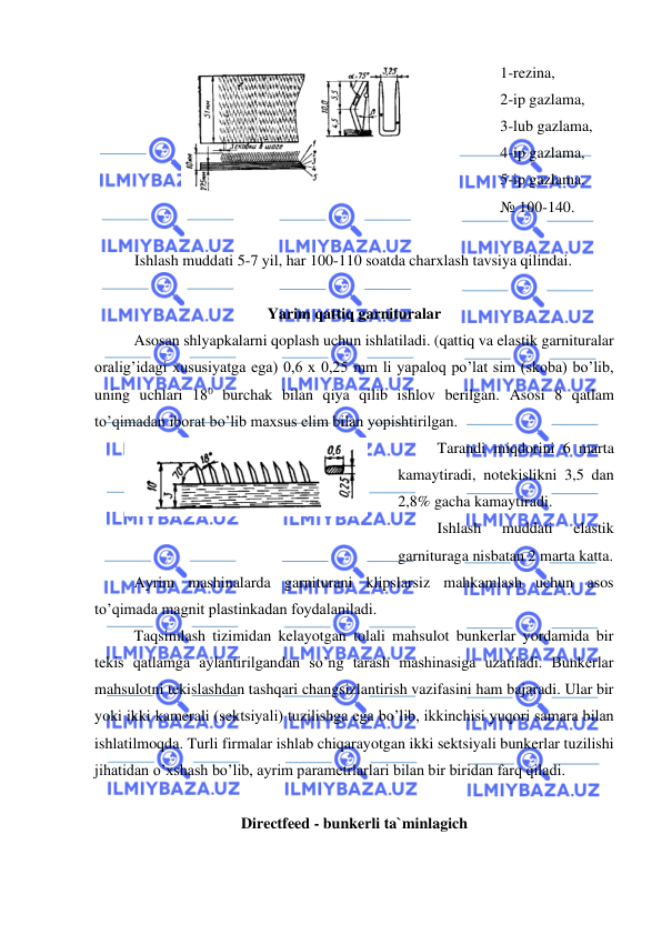  
 
 
1-rezina, 
2-ip gazlama,  
3-lub gazlama, 
4-ip gazlama, 
5-ip gazlama. 
№ 100-140. 
 
Ishlash muddati 5-7 yil, har 100-110 soatda charxlash tavsiya qilindai.  
 
Yarim qattiq garnituralar  
 
Asosan shlyapkalarni qoplash uchun ishlatiladi. (qattiq va elastik garnituralar 
oralig’idagi xususiyatga ega) 0,6 x 0,25 mm li yapaloq po’lat sim (skoba) bo’lib, 
uning uchlari 180 burchak bilan qiya qilib ishlov berilgan. Asosi 8 qatlam 
to’qimadan iborat bo’lib maxsus elim bilan yopishtirilgan. 
 
 
 
Tarandi miqdorini 6 marta 
kamaytiradi, notekislikni 3,5 dan 
2,8% gacha kamaytiradi. 
 
Ishlash 
muddati 
elastik 
garnituraga nisbatan 2 marta katta. 
 
Ayrim mashinalarda garniturani klipslarsiz mahkamlash uchun asos 
to’qimada magnit plastinkadan foydalaniladi.  
Taqsimlash tizimidan kelayotgan tolali mahsulot bunkerlar yordamida bir 
tekis qatlamga aylantirilgandan so’ng tarash mashinasiga uzatiladi. Bunkerlar 
mahsulotni tekislashdan tashqari changsizlantirish vazifasini ham bajaradi. Ular bir 
yoki ikki kamerali (sektsiyali) tuzilishga ega bo’lib, ikkinchisi yuqori samara bilan 
ishlatilmoqda. Turli firmalar ishlab chiqarayotgan ikki sektsiyali bunkerlar tuzilishi 
jihatidan o’xshash bo’lib, ayrim parametrlarlari bilan bir biridan farq qiladi.  
 
Directfeed - bunkerli ta`minlagich  
