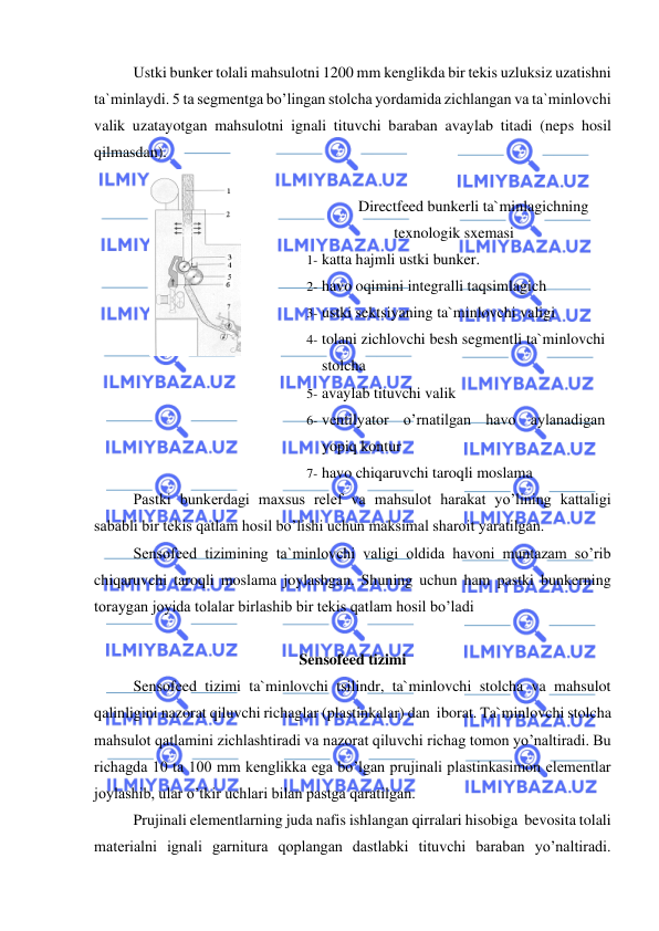  
 
Ustki bunker tolali mahsulotni 1200 mm kenglikda bir tekis uzluksiz uzatishni 
ta`minlaydi. 5 ta segmentga bo’lingan stolcha yordamida zichlangan va ta`minlovchi 
valik uzatayotgan mahsulotni ignali tituvchi baraban avaylab titadi (neps hosil 
qilmasdan).  
 
 
Directfeed bunkerli ta`minlagichning 
texnologik sxemasi 
1- katta hajmli ustki bunker.  
2- havo oqimini integralli taqsimlagich  
3- ustki sektsiyaning ta`minlovchi valigi  
4- tolani zichlovchi besh segmentli ta`minlovchi 
stolcha  
5- avaylab tituvchi valik  
6- ventilyator o’rnatilgan havo aylanadigan 
yopiq kontur  
7- havo chiqaruvchi taroqli moslama   
Pastki bunkerdagi maxsus relef va mahsulot harakat yo’lining kattaligi  
sababli bir tekis qatlam hosil bo’lishi uchun maksimal sharoit yaratilgan.  
Sensofeed tizimining ta`minlovchi valigi oldida havoni muntazam so’rib 
chiqaruvchi taroqli moslama joylashgan. Shuning uchun ham pastki bunkerning 
toraygan joyida tolalar birlashib bir tekis qatlam hosil bo’ladi 
 
Sensofeed tizimi  
Sensofeed tizimi ta`minlovchi tsilindr, ta`minlovchi stolcha va mahsulot 
qalinligini nazorat qiluvchi richaglar (plastinkalar) dan  iborat. Ta`minlovchi stolcha 
mahsulot qatlamini zichlashtiradi va nazorat qiluvchi richag tomon yo’naltiradi. Bu 
richagda 10 ta 100 mm kenglikka ega bo’lgan prujinali plastinkasimon elementlar 
joylashib, ular o’tkir uchlari bilan pastga qaratilgan.  
Prujinali elementlarning juda nafis ishlangan qirralari hisobiga  bevosita tolali 
materialni ignali garnitura qoplangan dastlabki tituvchi baraban yo’naltiradi. 

